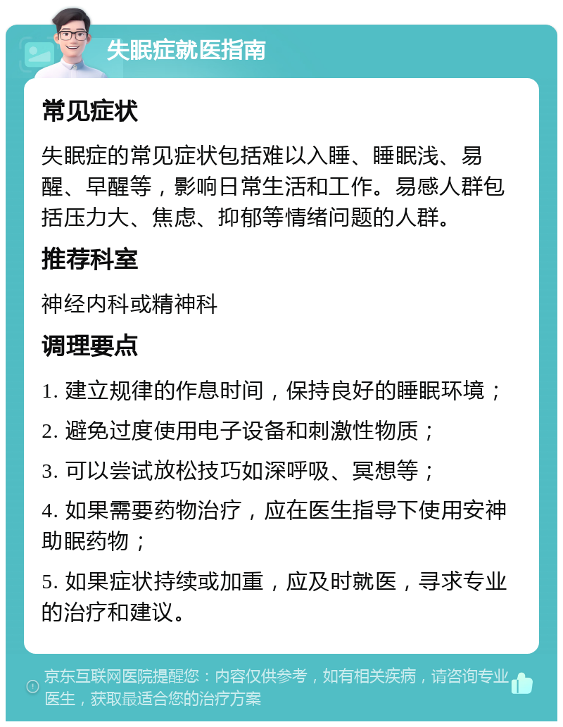 失眠症就医指南 常见症状 失眠症的常见症状包括难以入睡、睡眠浅、易醒、早醒等，影响日常生活和工作。易感人群包括压力大、焦虑、抑郁等情绪问题的人群。 推荐科室 神经内科或精神科 调理要点 1. 建立规律的作息时间，保持良好的睡眠环境； 2. 避免过度使用电子设备和刺激性物质； 3. 可以尝试放松技巧如深呼吸、冥想等； 4. 如果需要药物治疗，应在医生指导下使用安神助眠药物； 5. 如果症状持续或加重，应及时就医，寻求专业的治疗和建议。