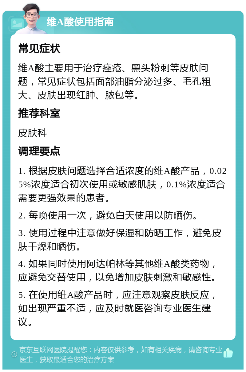 维A酸使用指南 常见症状 维A酸主要用于治疗痤疮、黑头粉刺等皮肤问题，常见症状包括面部油脂分泌过多、毛孔粗大、皮肤出现红肿、脓包等。 推荐科室 皮肤科 调理要点 1. 根据皮肤问题选择合适浓度的维A酸产品，0.025%浓度适合初次使用或敏感肌肤，0.1%浓度适合需要更强效果的患者。 2. 每晚使用一次，避免白天使用以防晒伤。 3. 使用过程中注意做好保湿和防晒工作，避免皮肤干燥和晒伤。 4. 如果同时使用阿达帕林等其他维A酸类药物，应避免交替使用，以免增加皮肤刺激和敏感性。 5. 在使用维A酸产品时，应注意观察皮肤反应，如出现严重不适，应及时就医咨询专业医生建议。