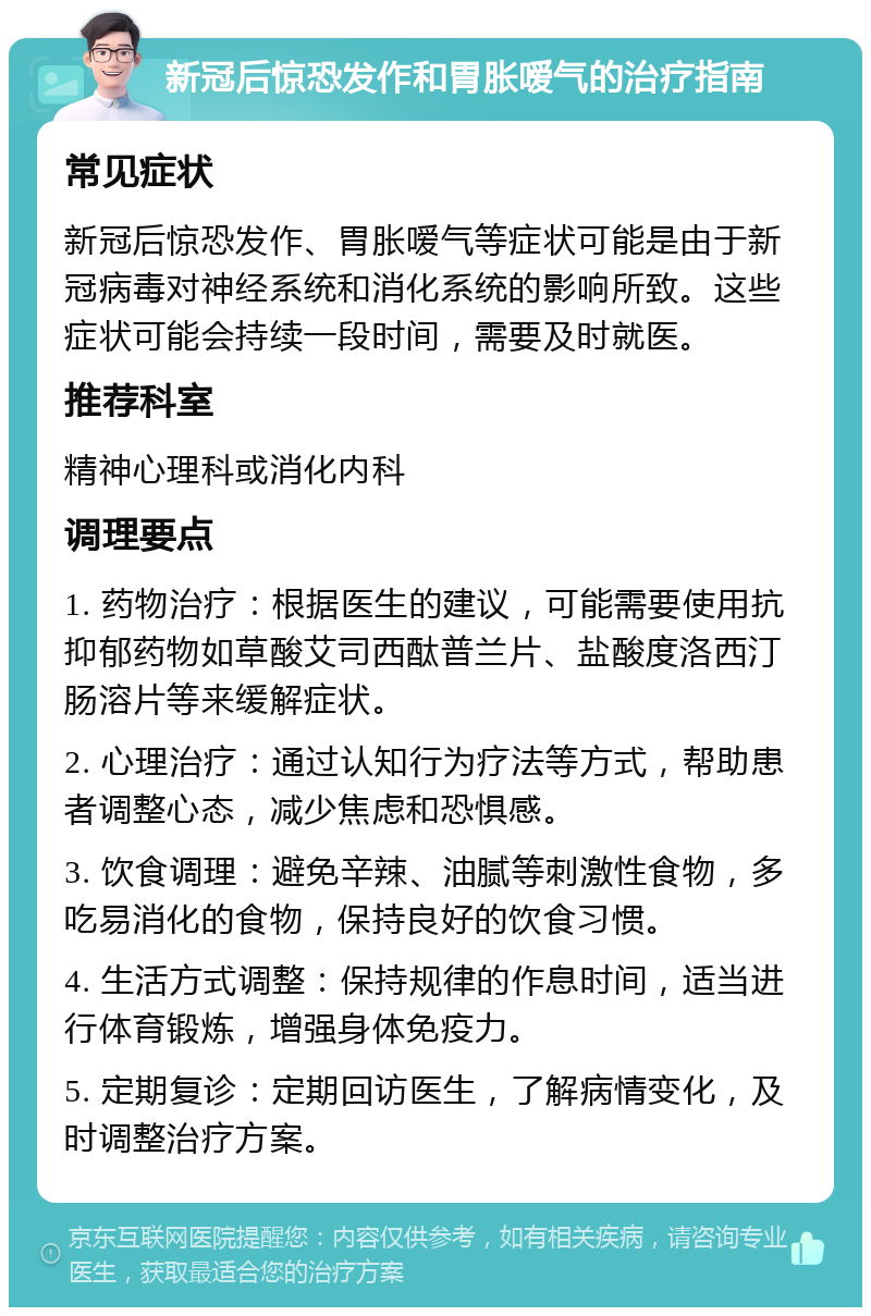 新冠后惊恐发作和胃胀嗳气的治疗指南 常见症状 新冠后惊恐发作、胃胀嗳气等症状可能是由于新冠病毒对神经系统和消化系统的影响所致。这些症状可能会持续一段时间，需要及时就医。 推荐科室 精神心理科或消化内科 调理要点 1. 药物治疗：根据医生的建议，可能需要使用抗抑郁药物如草酸艾司西酞普兰片、盐酸度洛西汀肠溶片等来缓解症状。 2. 心理治疗：通过认知行为疗法等方式，帮助患者调整心态，减少焦虑和恐惧感。 3. 饮食调理：避免辛辣、油腻等刺激性食物，多吃易消化的食物，保持良好的饮食习惯。 4. 生活方式调整：保持规律的作息时间，适当进行体育锻炼，增强身体免疫力。 5. 定期复诊：定期回访医生，了解病情变化，及时调整治疗方案。