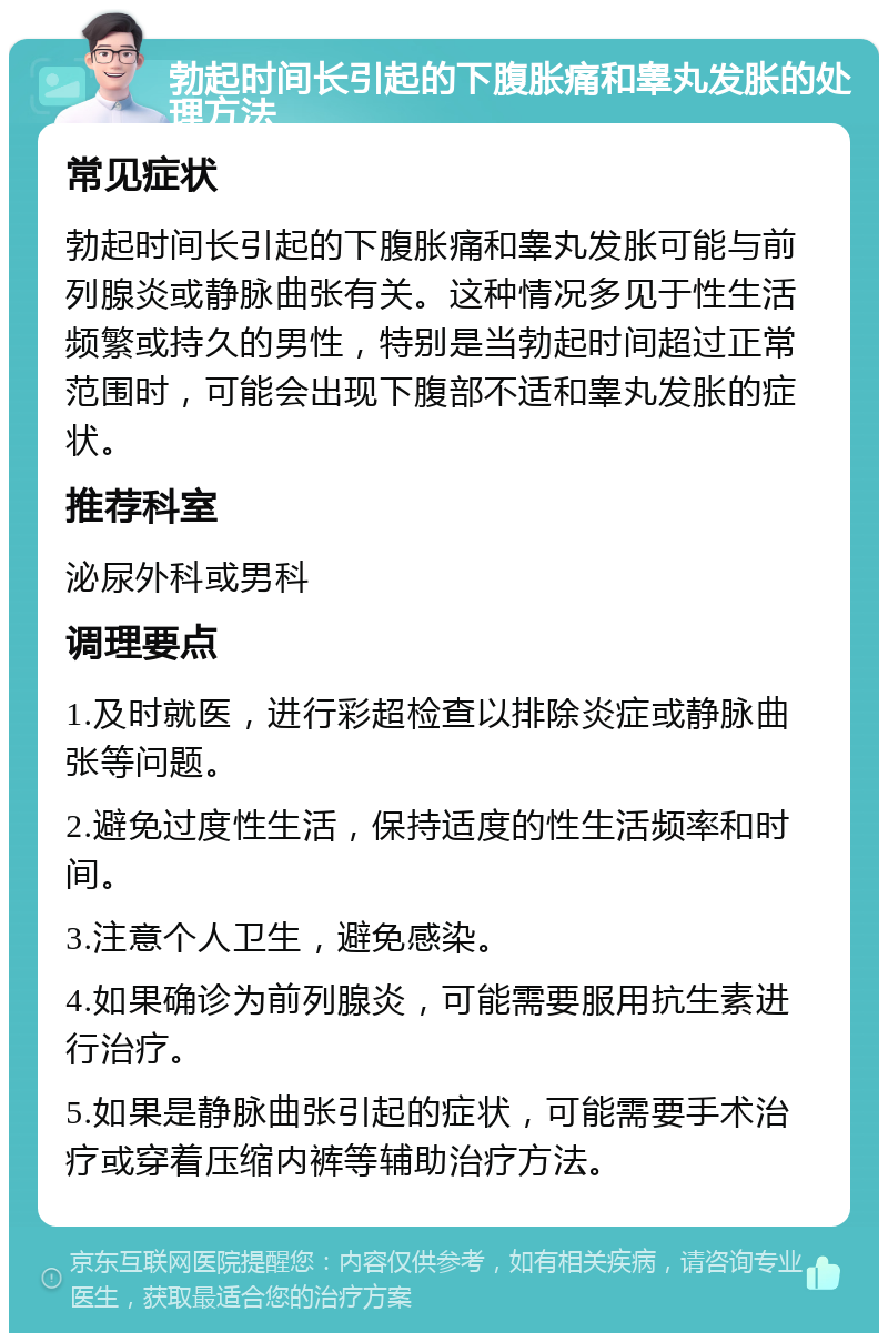 勃起时间长引起的下腹胀痛和睾丸发胀的处理方法 常见症状 勃起时间长引起的下腹胀痛和睾丸发胀可能与前列腺炎或静脉曲张有关。这种情况多见于性生活频繁或持久的男性，特别是当勃起时间超过正常范围时，可能会出现下腹部不适和睾丸发胀的症状。 推荐科室 泌尿外科或男科 调理要点 1.及时就医，进行彩超检查以排除炎症或静脉曲张等问题。 2.避免过度性生活，保持适度的性生活频率和时间。 3.注意个人卫生，避免感染。 4.如果确诊为前列腺炎，可能需要服用抗生素进行治疗。 5.如果是静脉曲张引起的症状，可能需要手术治疗或穿着压缩内裤等辅助治疗方法。