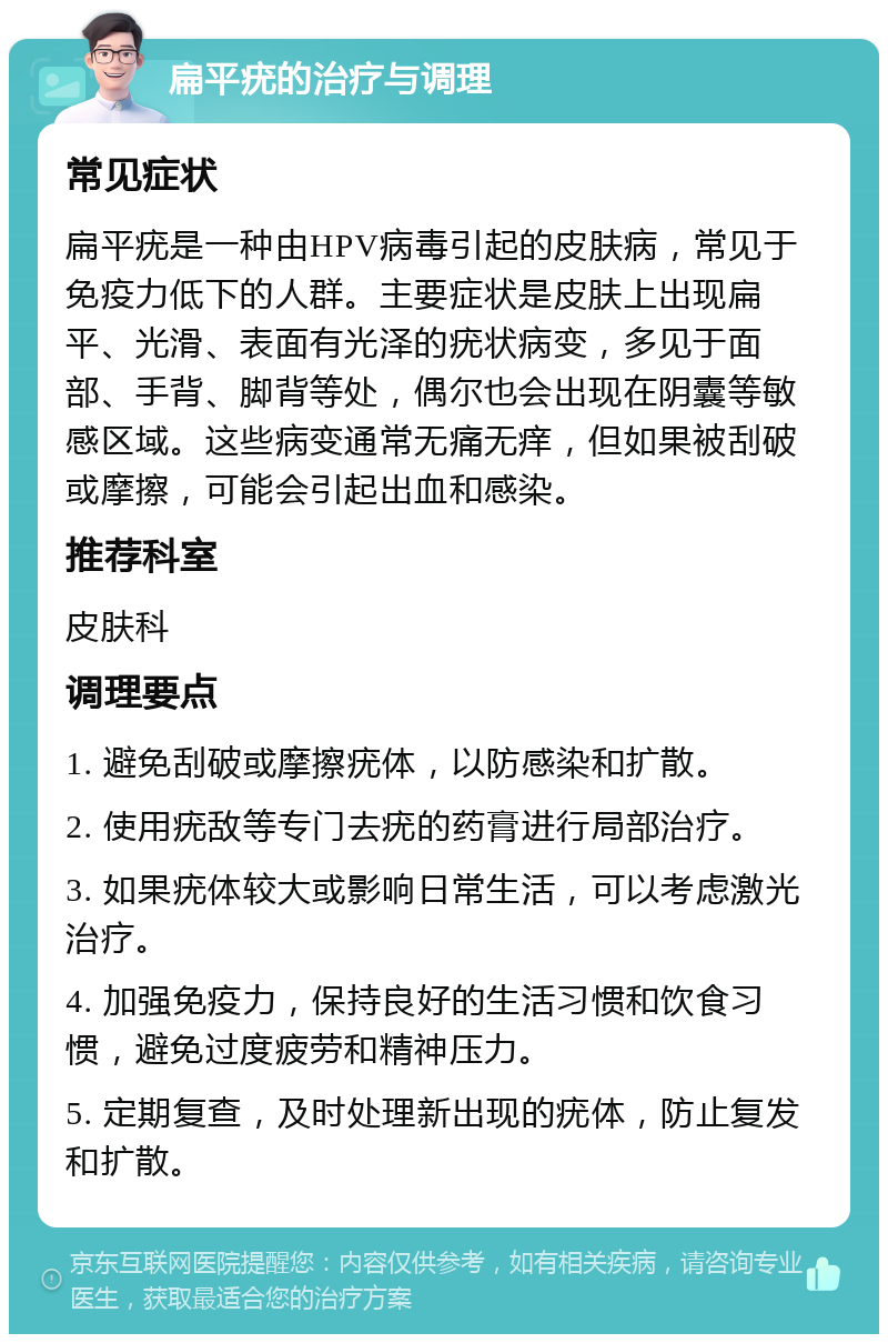 扁平疣的治疗与调理 常见症状 扁平疣是一种由HPV病毒引起的皮肤病，常见于免疫力低下的人群。主要症状是皮肤上出现扁平、光滑、表面有光泽的疣状病变，多见于面部、手背、脚背等处，偶尔也会出现在阴囊等敏感区域。这些病变通常无痛无痒，但如果被刮破或摩擦，可能会引起出血和感染。 推荐科室 皮肤科 调理要点 1. 避免刮破或摩擦疣体，以防感染和扩散。 2. 使用疣敌等专门去疣的药膏进行局部治疗。 3. 如果疣体较大或影响日常生活，可以考虑激光治疗。 4. 加强免疫力，保持良好的生活习惯和饮食习惯，避免过度疲劳和精神压力。 5. 定期复查，及时处理新出现的疣体，防止复发和扩散。