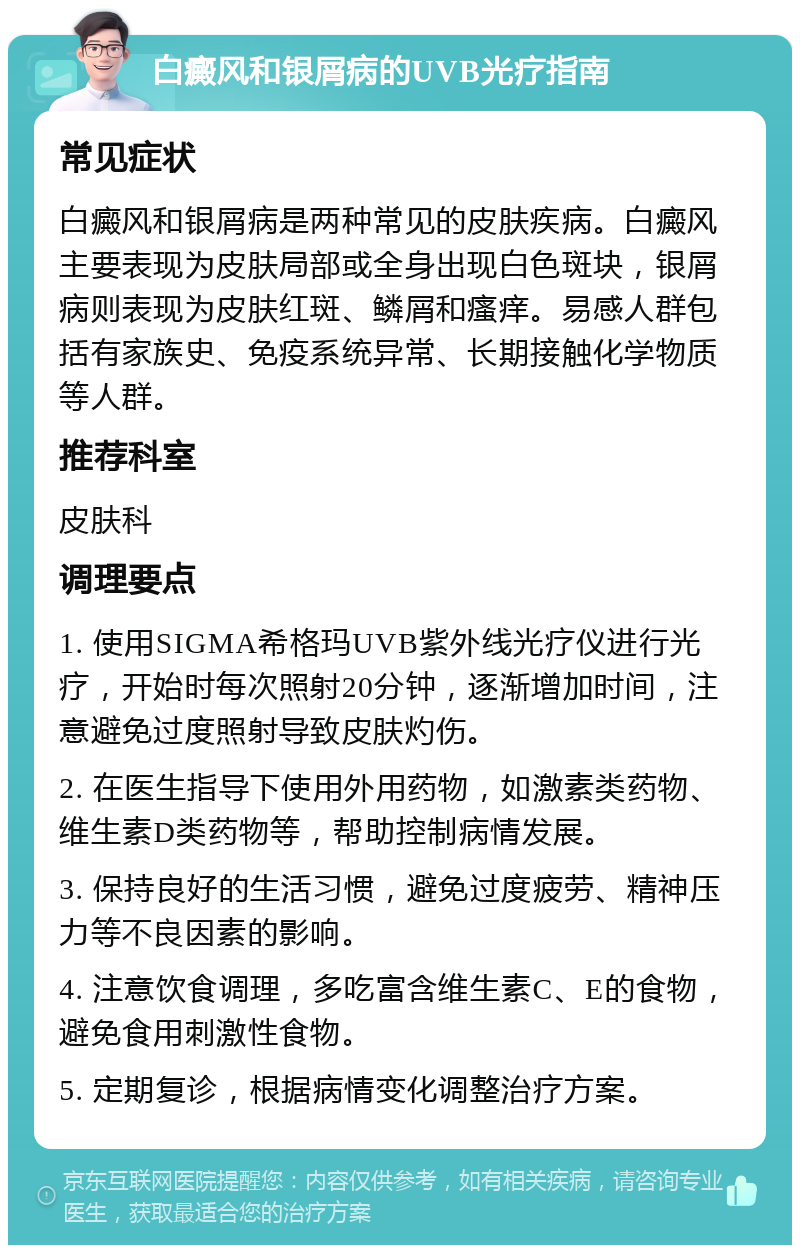 白癜风和银屑病的UVB光疗指南 常见症状 白癜风和银屑病是两种常见的皮肤疾病。白癜风主要表现为皮肤局部或全身出现白色斑块，银屑病则表现为皮肤红斑、鳞屑和瘙痒。易感人群包括有家族史、免疫系统异常、长期接触化学物质等人群。 推荐科室 皮肤科 调理要点 1. 使用SIGMA希格玛UVB紫外线光疗仪进行光疗，开始时每次照射20分钟，逐渐增加时间，注意避免过度照射导致皮肤灼伤。 2. 在医生指导下使用外用药物，如激素类药物、维生素D类药物等，帮助控制病情发展。 3. 保持良好的生活习惯，避免过度疲劳、精神压力等不良因素的影响。 4. 注意饮食调理，多吃富含维生素C、E的食物，避免食用刺激性食物。 5. 定期复诊，根据病情变化调整治疗方案。