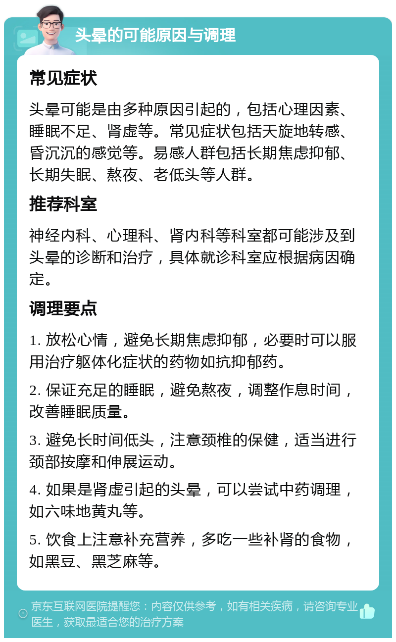 头晕的可能原因与调理 常见症状 头晕可能是由多种原因引起的，包括心理因素、睡眠不足、肾虚等。常见症状包括天旋地转感、昏沉沉的感觉等。易感人群包括长期焦虑抑郁、长期失眠、熬夜、老低头等人群。 推荐科室 神经内科、心理科、肾内科等科室都可能涉及到头晕的诊断和治疗，具体就诊科室应根据病因确定。 调理要点 1. 放松心情，避免长期焦虑抑郁，必要时可以服用治疗躯体化症状的药物如抗抑郁药。 2. 保证充足的睡眠，避免熬夜，调整作息时间，改善睡眠质量。 3. 避免长时间低头，注意颈椎的保健，适当进行颈部按摩和伸展运动。 4. 如果是肾虚引起的头晕，可以尝试中药调理，如六味地黄丸等。 5. 饮食上注意补充营养，多吃一些补肾的食物，如黑豆、黑芝麻等。