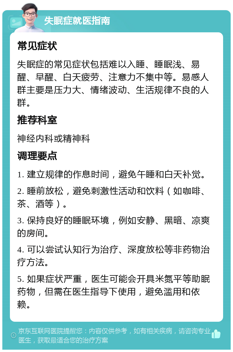 失眠症就医指南 常见症状 失眠症的常见症状包括难以入睡、睡眠浅、易醒、早醒、白天疲劳、注意力不集中等。易感人群主要是压力大、情绪波动、生活规律不良的人群。 推荐科室 神经内科或精神科 调理要点 1. 建立规律的作息时间，避免午睡和白天补觉。 2. 睡前放松，避免刺激性活动和饮料（如咖啡、茶、酒等）。 3. 保持良好的睡眠环境，例如安静、黑暗、凉爽的房间。 4. 可以尝试认知行为治疗、深度放松等非药物治疗方法。 5. 如果症状严重，医生可能会开具米氮平等助眠药物，但需在医生指导下使用，避免滥用和依赖。