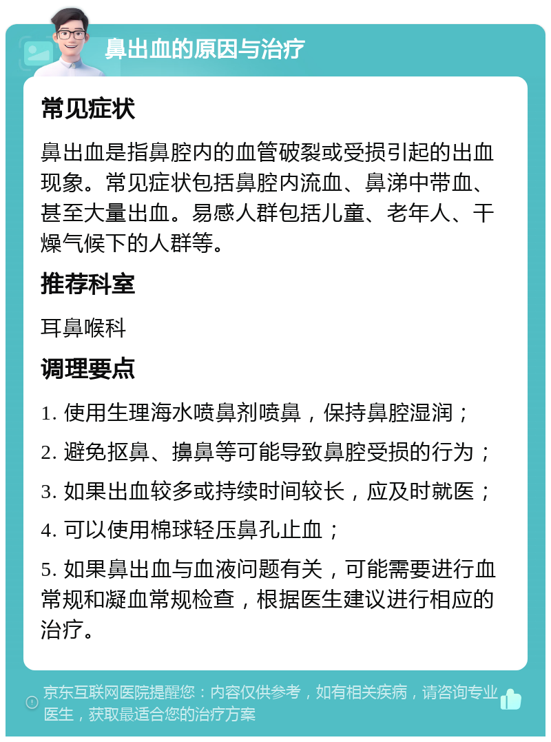 鼻出血的原因与治疗 常见症状 鼻出血是指鼻腔内的血管破裂或受损引起的出血现象。常见症状包括鼻腔内流血、鼻涕中带血、甚至大量出血。易感人群包括儿童、老年人、干燥气候下的人群等。 推荐科室 耳鼻喉科 调理要点 1. 使用生理海水喷鼻剂喷鼻，保持鼻腔湿润； 2. 避免抠鼻、擤鼻等可能导致鼻腔受损的行为； 3. 如果出血较多或持续时间较长，应及时就医； 4. 可以使用棉球轻压鼻孔止血； 5. 如果鼻出血与血液问题有关，可能需要进行血常规和凝血常规检查，根据医生建议进行相应的治疗。