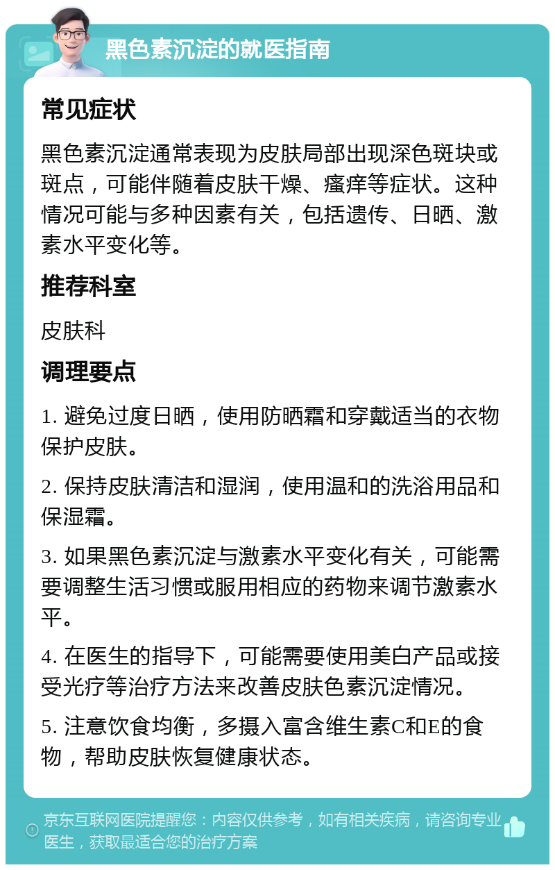 黑色素沉淀的就医指南 常见症状 黑色素沉淀通常表现为皮肤局部出现深色斑块或斑点，可能伴随着皮肤干燥、瘙痒等症状。这种情况可能与多种因素有关，包括遗传、日晒、激素水平变化等。 推荐科室 皮肤科 调理要点 1. 避免过度日晒，使用防晒霜和穿戴适当的衣物保护皮肤。 2. 保持皮肤清洁和湿润，使用温和的洗浴用品和保湿霜。 3. 如果黑色素沉淀与激素水平变化有关，可能需要调整生活习惯或服用相应的药物来调节激素水平。 4. 在医生的指导下，可能需要使用美白产品或接受光疗等治疗方法来改善皮肤色素沉淀情况。 5. 注意饮食均衡，多摄入富含维生素C和E的食物，帮助皮肤恢复健康状态。