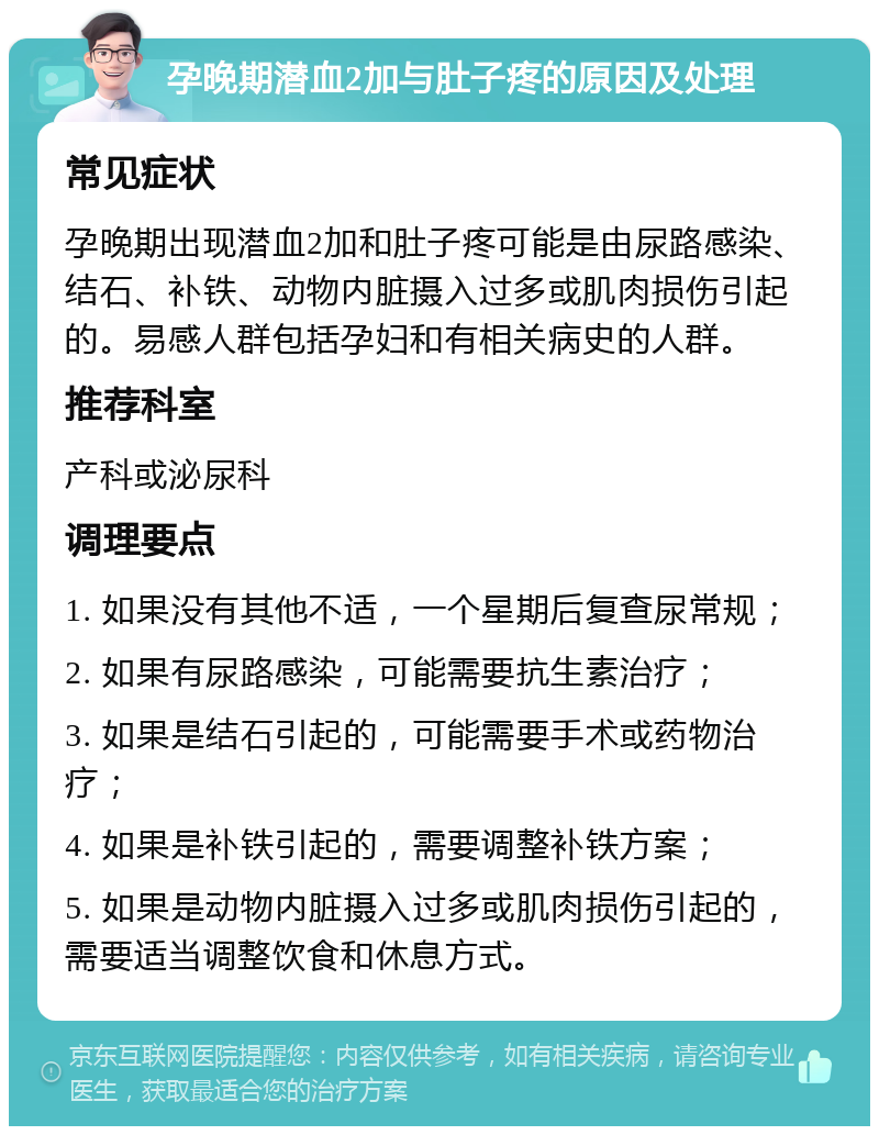 孕晚期潜血2加与肚子疼的原因及处理 常见症状 孕晚期出现潜血2加和肚子疼可能是由尿路感染、结石、补铁、动物内脏摄入过多或肌肉损伤引起的。易感人群包括孕妇和有相关病史的人群。 推荐科室 产科或泌尿科 调理要点 1. 如果没有其他不适，一个星期后复查尿常规； 2. 如果有尿路感染，可能需要抗生素治疗； 3. 如果是结石引起的，可能需要手术或药物治疗； 4. 如果是补铁引起的，需要调整补铁方案； 5. 如果是动物内脏摄入过多或肌肉损伤引起的，需要适当调整饮食和休息方式。