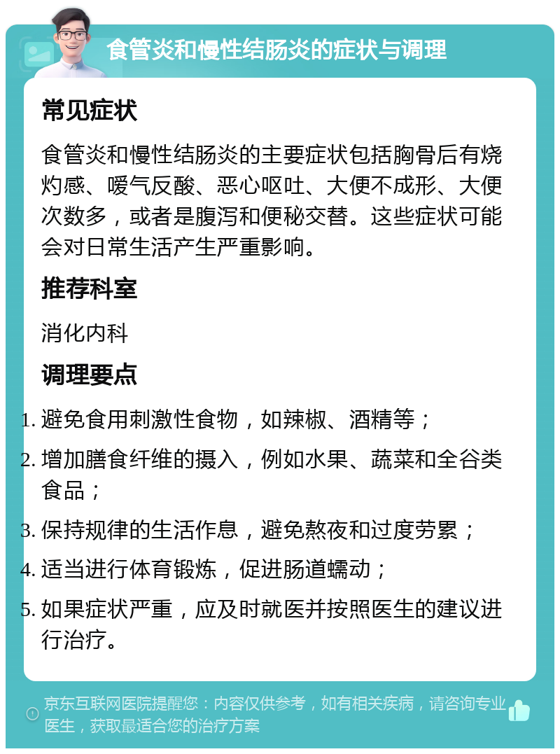 食管炎和慢性结肠炎的症状与调理 常见症状 食管炎和慢性结肠炎的主要症状包括胸骨后有烧灼感、嗳气反酸、恶心呕吐、大便不成形、大便次数多，或者是腹泻和便秘交替。这些症状可能会对日常生活产生严重影响。 推荐科室 消化内科 调理要点 避免食用刺激性食物，如辣椒、酒精等； 增加膳食纤维的摄入，例如水果、蔬菜和全谷类食品； 保持规律的生活作息，避免熬夜和过度劳累； 适当进行体育锻炼，促进肠道蠕动； 如果症状严重，应及时就医并按照医生的建议进行治疗。