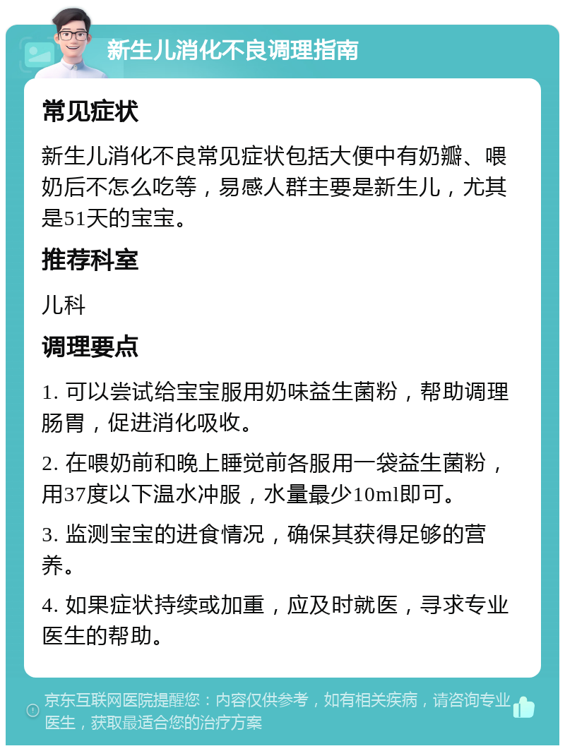 新生儿消化不良调理指南 常见症状 新生儿消化不良常见症状包括大便中有奶瓣、喂奶后不怎么吃等，易感人群主要是新生儿，尤其是51天的宝宝。 推荐科室 儿科 调理要点 1. 可以尝试给宝宝服用奶味益生菌粉，帮助调理肠胃，促进消化吸收。 2. 在喂奶前和晚上睡觉前各服用一袋益生菌粉，用37度以下温水冲服，水量最少10ml即可。 3. 监测宝宝的进食情况，确保其获得足够的营养。 4. 如果症状持续或加重，应及时就医，寻求专业医生的帮助。