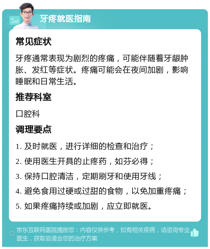 牙疼就医指南 常见症状 牙疼通常表现为剧烈的疼痛，可能伴随着牙龈肿胀、发红等症状。疼痛可能会在夜间加剧，影响睡眠和日常生活。 推荐科室 口腔科 调理要点 1. 及时就医，进行详细的检查和治疗； 2. 使用医生开具的止疼药，如芬必得； 3. 保持口腔清洁，定期刷牙和使用牙线； 4. 避免食用过硬或过甜的食物，以免加重疼痛； 5. 如果疼痛持续或加剧，应立即就医。