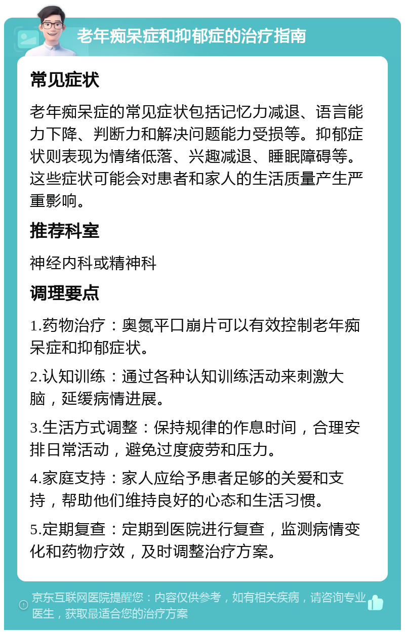 老年痴呆症和抑郁症的治疗指南 常见症状 老年痴呆症的常见症状包括记忆力减退、语言能力下降、判断力和解决问题能力受损等。抑郁症状则表现为情绪低落、兴趣减退、睡眠障碍等。这些症状可能会对患者和家人的生活质量产生严重影响。 推荐科室 神经内科或精神科 调理要点 1.药物治疗：奥氮平口崩片可以有效控制老年痴呆症和抑郁症状。 2.认知训练：通过各种认知训练活动来刺激大脑，延缓病情进展。 3.生活方式调整：保持规律的作息时间，合理安排日常活动，避免过度疲劳和压力。 4.家庭支持：家人应给予患者足够的关爱和支持，帮助他们维持良好的心态和生活习惯。 5.定期复查：定期到医院进行复查，监测病情变化和药物疗效，及时调整治疗方案。