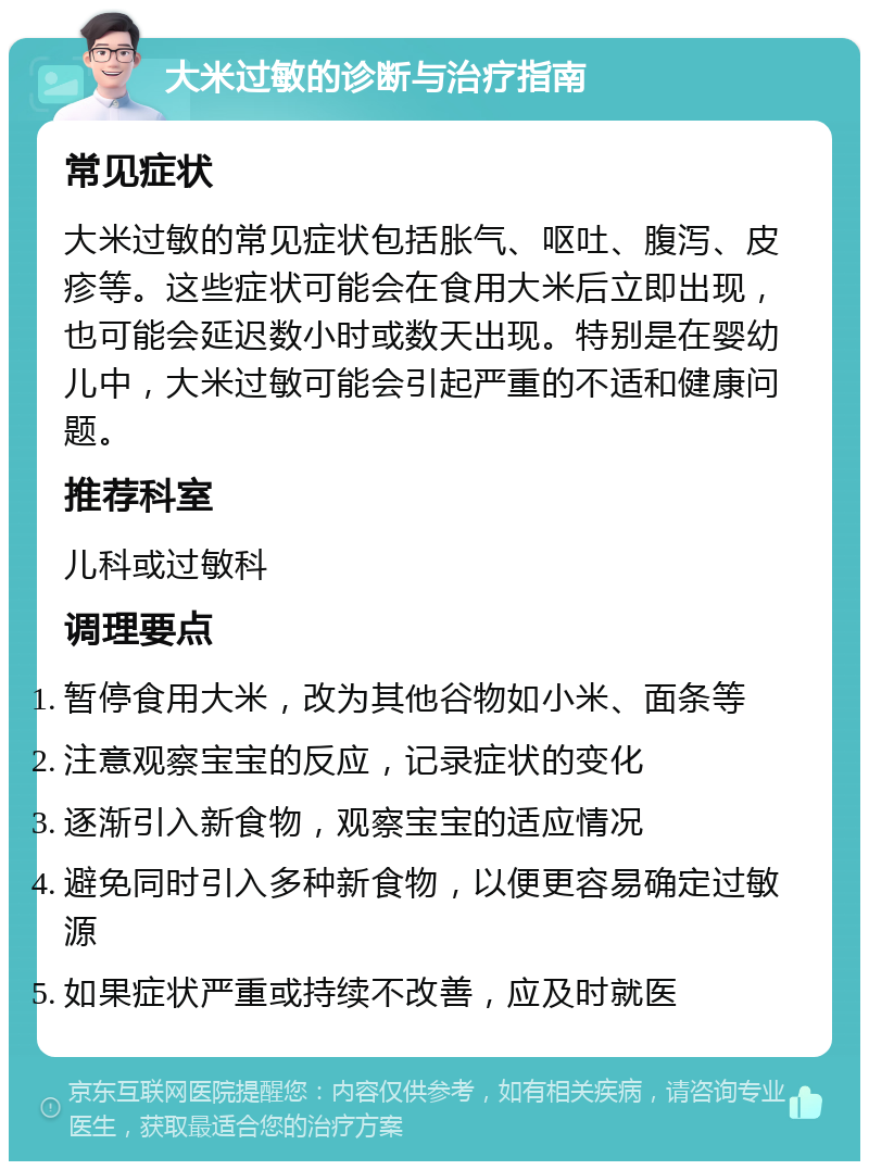 大米过敏的诊断与治疗指南 常见症状 大米过敏的常见症状包括胀气、呕吐、腹泻、皮疹等。这些症状可能会在食用大米后立即出现，也可能会延迟数小时或数天出现。特别是在婴幼儿中，大米过敏可能会引起严重的不适和健康问题。 推荐科室 儿科或过敏科 调理要点 暂停食用大米，改为其他谷物如小米、面条等 注意观察宝宝的反应，记录症状的变化 逐渐引入新食物，观察宝宝的适应情况 避免同时引入多种新食物，以便更容易确定过敏源 如果症状严重或持续不改善，应及时就医