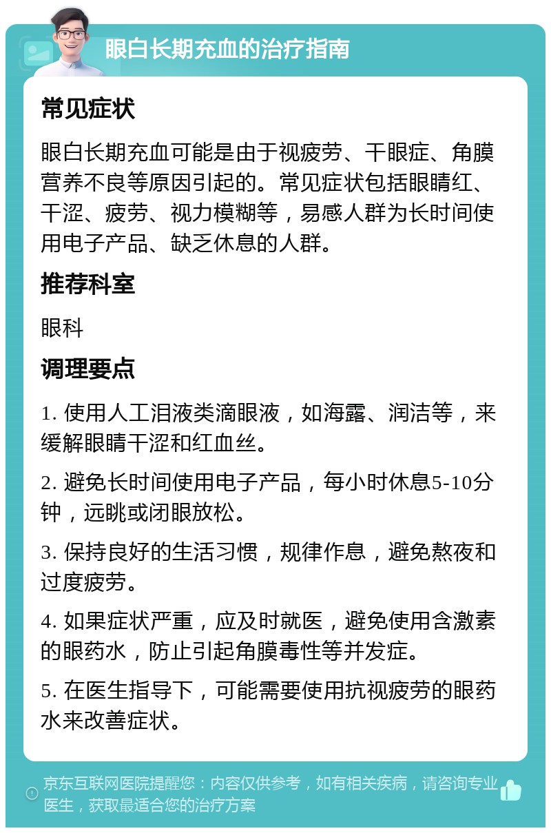 眼白长期充血的治疗指南 常见症状 眼白长期充血可能是由于视疲劳、干眼症、角膜营养不良等原因引起的。常见症状包括眼睛红、干涩、疲劳、视力模糊等，易感人群为长时间使用电子产品、缺乏休息的人群。 推荐科室 眼科 调理要点 1. 使用人工泪液类滴眼液，如海露、润洁等，来缓解眼睛干涩和红血丝。 2. 避免长时间使用电子产品，每小时休息5-10分钟，远眺或闭眼放松。 3. 保持良好的生活习惯，规律作息，避免熬夜和过度疲劳。 4. 如果症状严重，应及时就医，避免使用含激素的眼药水，防止引起角膜毒性等并发症。 5. 在医生指导下，可能需要使用抗视疲劳的眼药水来改善症状。