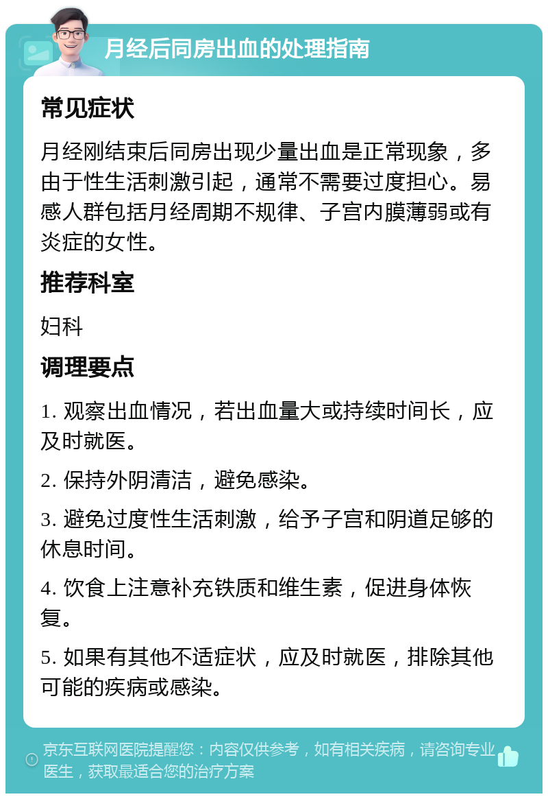 月经后同房出血的处理指南 常见症状 月经刚结束后同房出现少量出血是正常现象，多由于性生活刺激引起，通常不需要过度担心。易感人群包括月经周期不规律、子宫内膜薄弱或有炎症的女性。 推荐科室 妇科 调理要点 1. 观察出血情况，若出血量大或持续时间长，应及时就医。 2. 保持外阴清洁，避免感染。 3. 避免过度性生活刺激，给予子宫和阴道足够的休息时间。 4. 饮食上注意补充铁质和维生素，促进身体恢复。 5. 如果有其他不适症状，应及时就医，排除其他可能的疾病或感染。