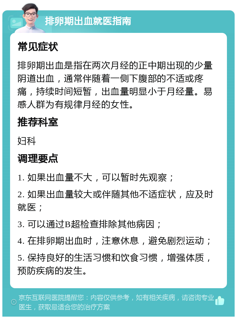 排卵期出血就医指南 常见症状 排卵期出血是指在两次月经的正中期出现的少量阴道出血，通常伴随着一侧下腹部的不适或疼痛，持续时间短暂，出血量明显小于月经量。易感人群为有规律月经的女性。 推荐科室 妇科 调理要点 1. 如果出血量不大，可以暂时先观察； 2. 如果出血量较大或伴随其他不适症状，应及时就医； 3. 可以通过B超检查排除其他病因； 4. 在排卵期出血时，注意休息，避免剧烈运动； 5. 保持良好的生活习惯和饮食习惯，增强体质，预防疾病的发生。