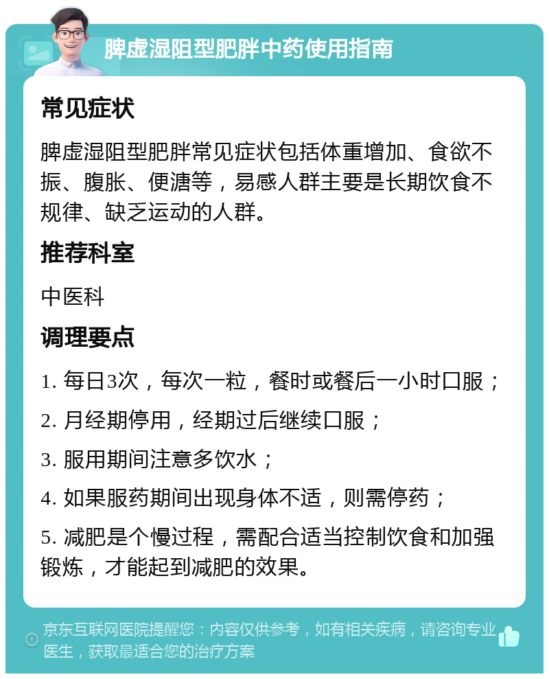 脾虚湿阻型肥胖中药使用指南 常见症状 脾虚湿阻型肥胖常见症状包括体重增加、食欲不振、腹胀、便溏等，易感人群主要是长期饮食不规律、缺乏运动的人群。 推荐科室 中医科 调理要点 1. 每日3次，每次一粒，餐时或餐后一小时口服； 2. 月经期停用，经期过后继续口服； 3. 服用期间注意多饮水； 4. 如果服药期间出现身体不适，则需停药； 5. 减肥是个慢过程，需配合适当控制饮食和加强锻炼，才能起到减肥的效果。