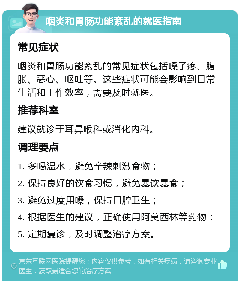 咽炎和胃肠功能紊乱的就医指南 常见症状 咽炎和胃肠功能紊乱的常见症状包括嗓子疼、腹胀、恶心、呕吐等。这些症状可能会影响到日常生活和工作效率，需要及时就医。 推荐科室 建议就诊于耳鼻喉科或消化内科。 调理要点 1. 多喝温水，避免辛辣刺激食物； 2. 保持良好的饮食习惯，避免暴饮暴食； 3. 避免过度用嗓，保持口腔卫生； 4. 根据医生的建议，正确使用阿莫西林等药物； 5. 定期复诊，及时调整治疗方案。