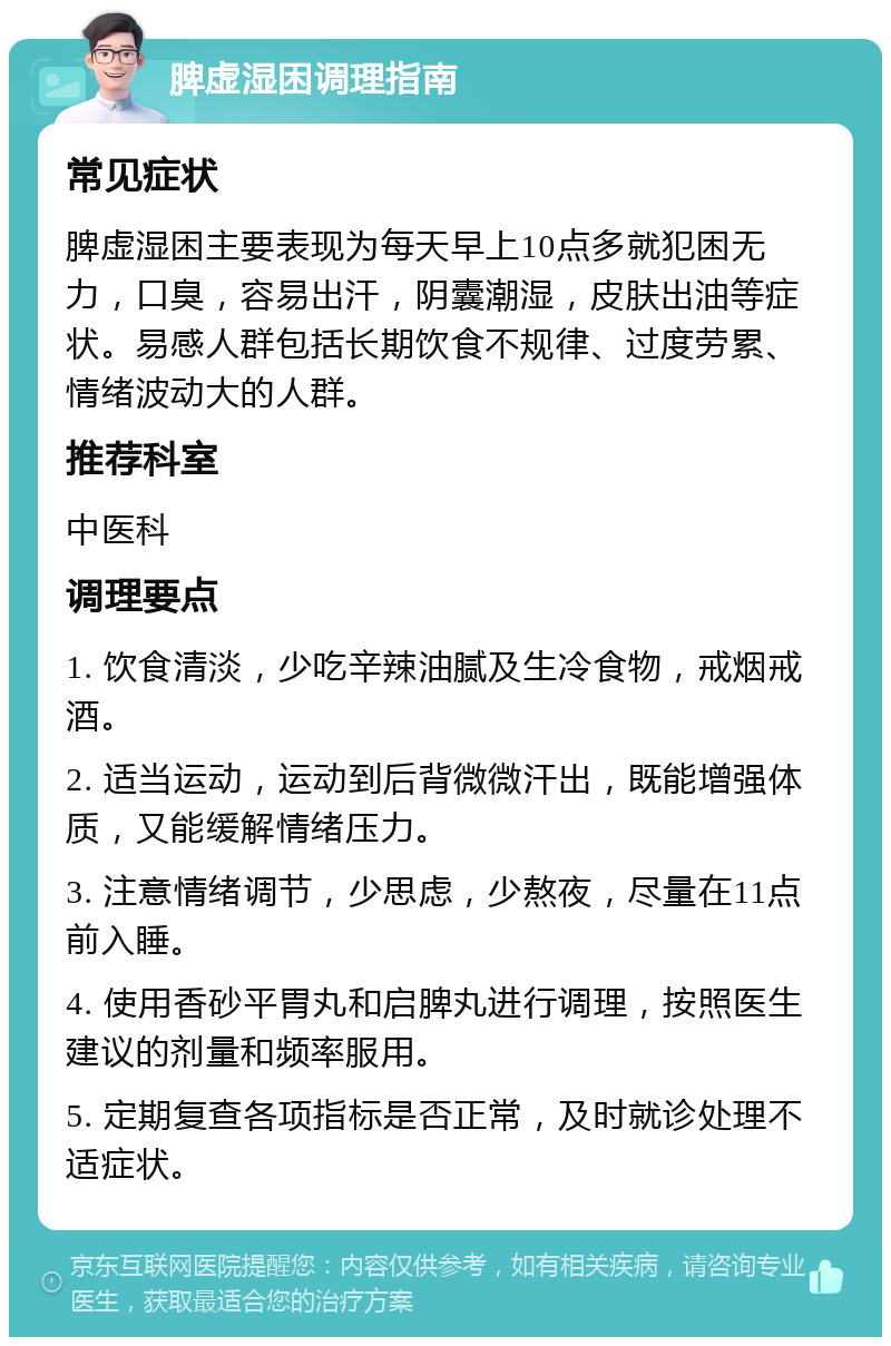 脾虚湿困调理指南 常见症状 脾虚湿困主要表现为每天早上10点多就犯困无力，口臭，容易出汗，阴囊潮湿，皮肤出油等症状。易感人群包括长期饮食不规律、过度劳累、情绪波动大的人群。 推荐科室 中医科 调理要点 1. 饮食清淡，少吃辛辣油腻及生冷食物，戒烟戒酒。 2. 适当运动，运动到后背微微汗出，既能增强体质，又能缓解情绪压力。 3. 注意情绪调节，少思虑，少熬夜，尽量在11点前入睡。 4. 使用香砂平胃丸和启脾丸进行调理，按照医生建议的剂量和频率服用。 5. 定期复查各项指标是否正常，及时就诊处理不适症状。