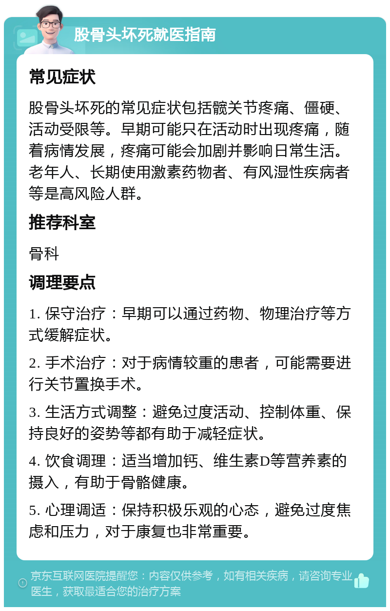 股骨头坏死就医指南 常见症状 股骨头坏死的常见症状包括髋关节疼痛、僵硬、活动受限等。早期可能只在活动时出现疼痛，随着病情发展，疼痛可能会加剧并影响日常生活。老年人、长期使用激素药物者、有风湿性疾病者等是高风险人群。 推荐科室 骨科 调理要点 1. 保守治疗：早期可以通过药物、物理治疗等方式缓解症状。 2. 手术治疗：对于病情较重的患者，可能需要进行关节置换手术。 3. 生活方式调整：避免过度活动、控制体重、保持良好的姿势等都有助于减轻症状。 4. 饮食调理：适当增加钙、维生素D等营养素的摄入，有助于骨骼健康。 5. 心理调适：保持积极乐观的心态，避免过度焦虑和压力，对于康复也非常重要。