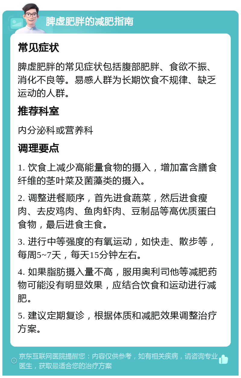 脾虚肥胖的减肥指南 常见症状 脾虚肥胖的常见症状包括腹部肥胖、食欲不振、消化不良等。易感人群为长期饮食不规律、缺乏运动的人群。 推荐科室 内分泌科或营养科 调理要点 1. 饮食上减少高能量食物的摄入，增加富含膳食纤维的茎叶菜及菌藻类的摄入。 2. 调整进餐顺序，首先进食蔬菜，然后进食瘦肉、去皮鸡肉、鱼肉虾肉、豆制品等高优质蛋白食物，最后进食主食。 3. 进行中等强度的有氧运动，如快走、散步等，每周5~7天，每天15分钟左右。 4. 如果脂肪摄入量不高，服用奥利司他等减肥药物可能没有明显效果，应结合饮食和运动进行减肥。 5. 建议定期复诊，根据体质和减肥效果调整治疗方案。