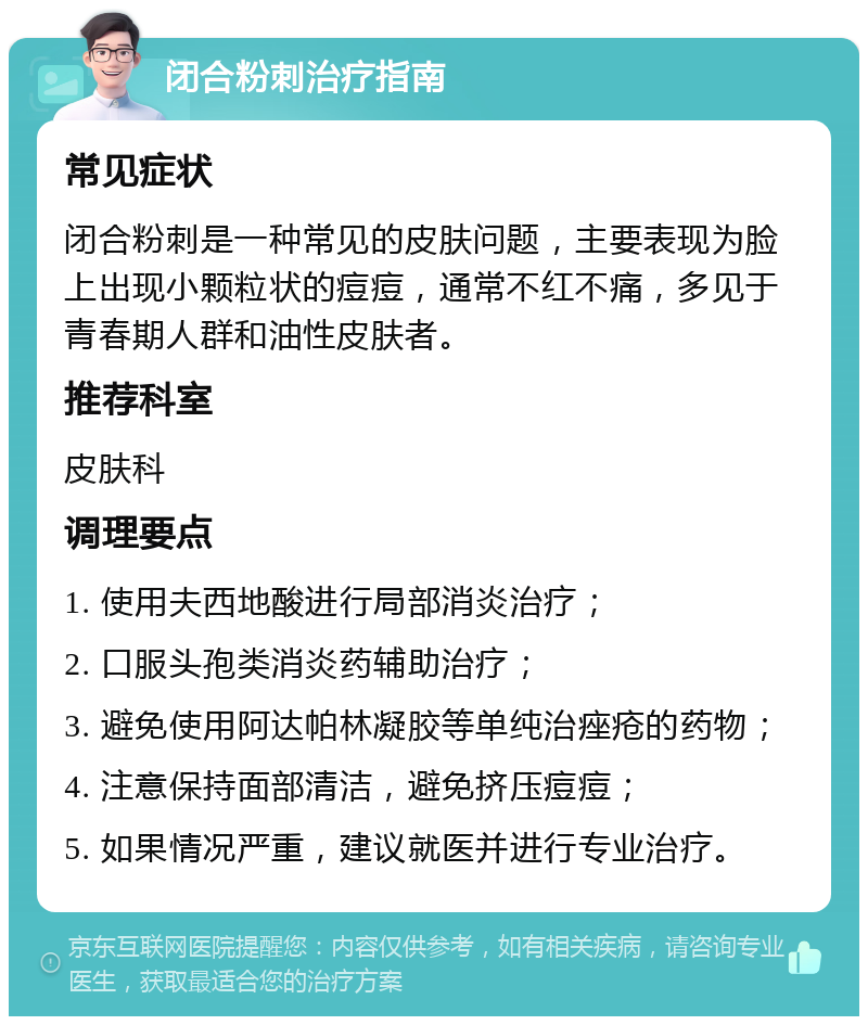 闭合粉刺治疗指南 常见症状 闭合粉刺是一种常见的皮肤问题，主要表现为脸上出现小颗粒状的痘痘，通常不红不痛，多见于青春期人群和油性皮肤者。 推荐科室 皮肤科 调理要点 1. 使用夫西地酸进行局部消炎治疗； 2. 口服头孢类消炎药辅助治疗； 3. 避免使用阿达帕林凝胶等单纯治痤疮的药物； 4. 注意保持面部清洁，避免挤压痘痘； 5. 如果情况严重，建议就医并进行专业治疗。