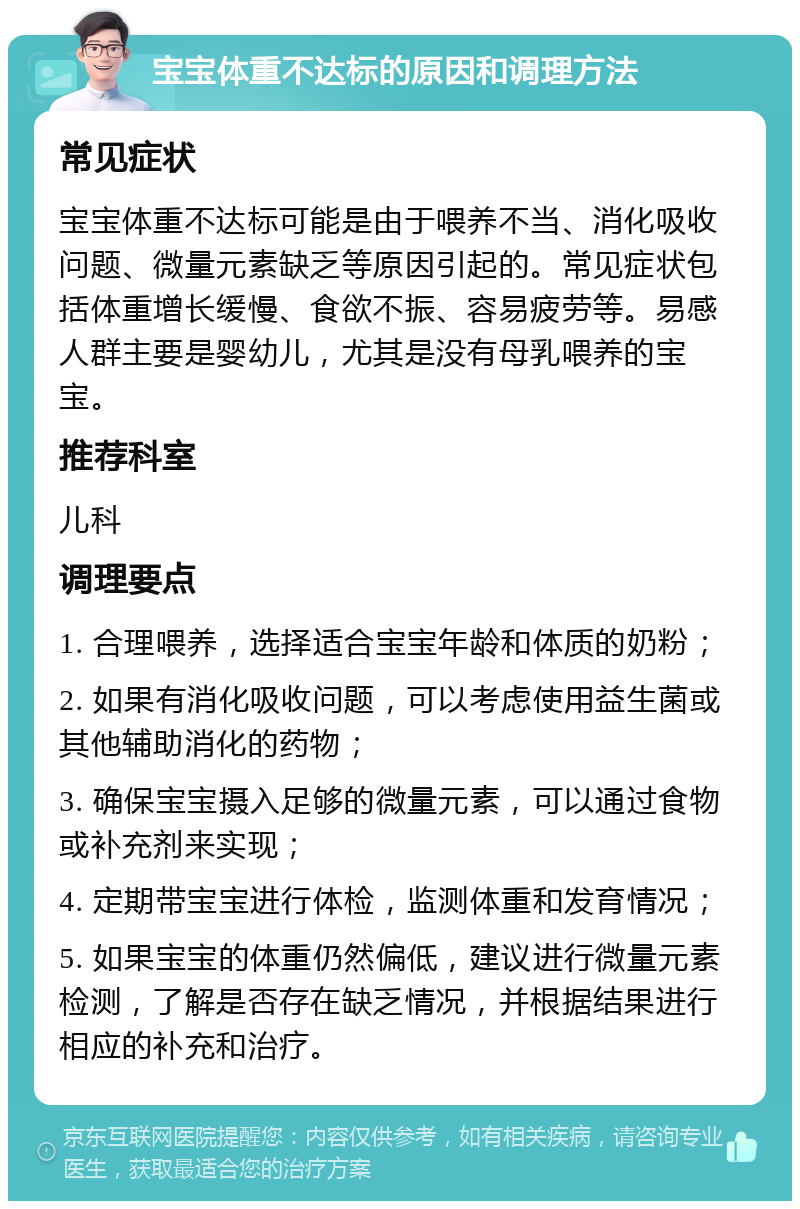 宝宝体重不达标的原因和调理方法 常见症状 宝宝体重不达标可能是由于喂养不当、消化吸收问题、微量元素缺乏等原因引起的。常见症状包括体重增长缓慢、食欲不振、容易疲劳等。易感人群主要是婴幼儿，尤其是没有母乳喂养的宝宝。 推荐科室 儿科 调理要点 1. 合理喂养，选择适合宝宝年龄和体质的奶粉； 2. 如果有消化吸收问题，可以考虑使用益生菌或其他辅助消化的药物； 3. 确保宝宝摄入足够的微量元素，可以通过食物或补充剂来实现； 4. 定期带宝宝进行体检，监测体重和发育情况； 5. 如果宝宝的体重仍然偏低，建议进行微量元素检测，了解是否存在缺乏情况，并根据结果进行相应的补充和治疗。