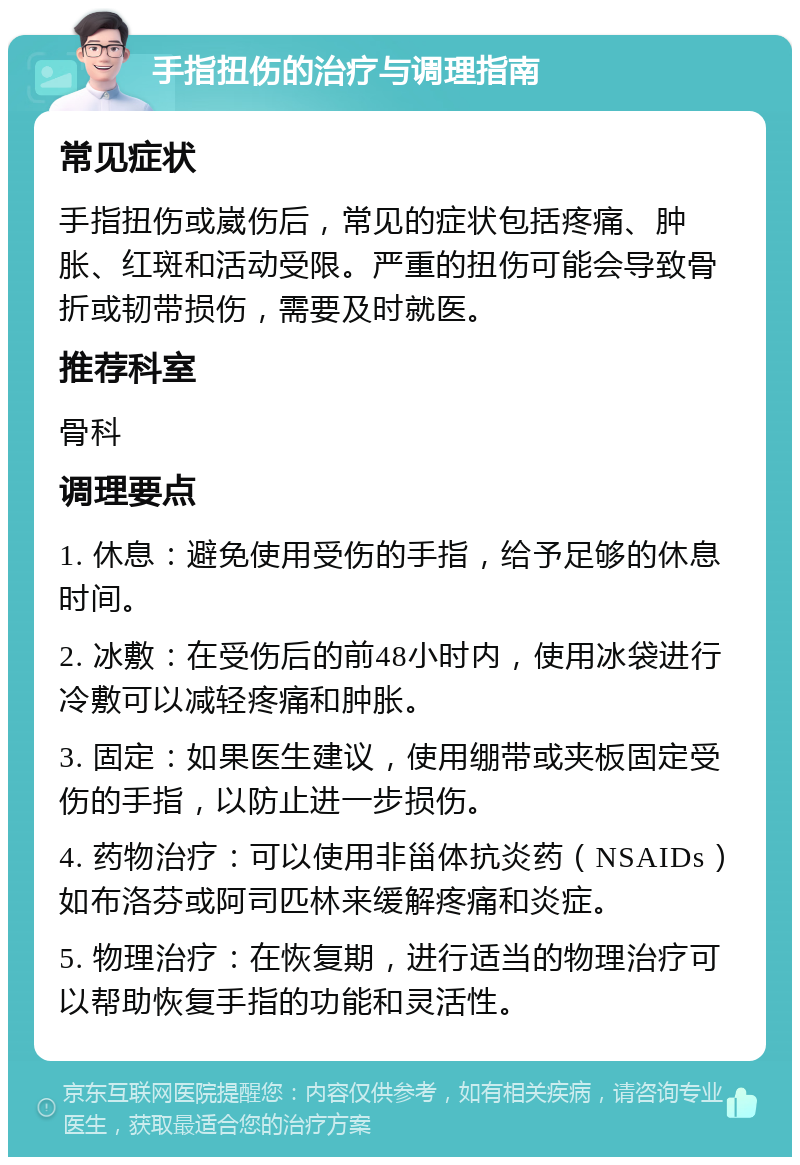 手指扭伤的治疗与调理指南 常见症状 手指扭伤或崴伤后，常见的症状包括疼痛、肿胀、红斑和活动受限。严重的扭伤可能会导致骨折或韧带损伤，需要及时就医。 推荐科室 骨科 调理要点 1. 休息：避免使用受伤的手指，给予足够的休息时间。 2. 冰敷：在受伤后的前48小时内，使用冰袋进行冷敷可以减轻疼痛和肿胀。 3. 固定：如果医生建议，使用绷带或夹板固定受伤的手指，以防止进一步损伤。 4. 药物治疗：可以使用非甾体抗炎药（NSAIDs）如布洛芬或阿司匹林来缓解疼痛和炎症。 5. 物理治疗：在恢复期，进行适当的物理治疗可以帮助恢复手指的功能和灵活性。