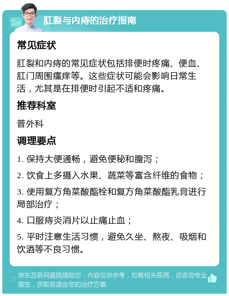 肛裂与内痔的治疗指南 常见症状 肛裂和内痔的常见症状包括排便时疼痛、便血、肛门周围瘙痒等。这些症状可能会影响日常生活，尤其是在排便时引起不适和疼痛。 推荐科室 普外科 调理要点 1. 保持大便通畅，避免便秘和腹泻； 2. 饮食上多摄入水果、蔬菜等富含纤维的食物； 3. 使用复方角菜酸酯栓和复方角菜酸酯乳膏进行局部治疗； 4. 口服痔炎消片以止痛止血； 5. 平时注意生活习惯，避免久坐、熬夜、吸烟和饮酒等不良习惯。