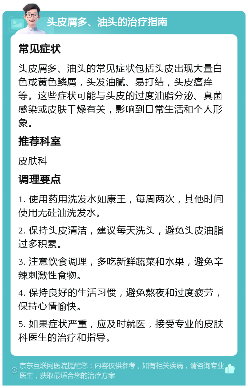 头皮屑多、油头的治疗指南 常见症状 头皮屑多、油头的常见症状包括头皮出现大量白色或黄色鳞屑，头发油腻、易打结，头皮瘙痒等。这些症状可能与头皮的过度油脂分泌、真菌感染或皮肤干燥有关，影响到日常生活和个人形象。 推荐科室 皮肤科 调理要点 1. 使用药用洗发水如康王，每周两次，其他时间使用无硅油洗发水。 2. 保持头皮清洁，建议每天洗头，避免头皮油脂过多积累。 3. 注意饮食调理，多吃新鲜蔬菜和水果，避免辛辣刺激性食物。 4. 保持良好的生活习惯，避免熬夜和过度疲劳，保持心情愉快。 5. 如果症状严重，应及时就医，接受专业的皮肤科医生的治疗和指导。