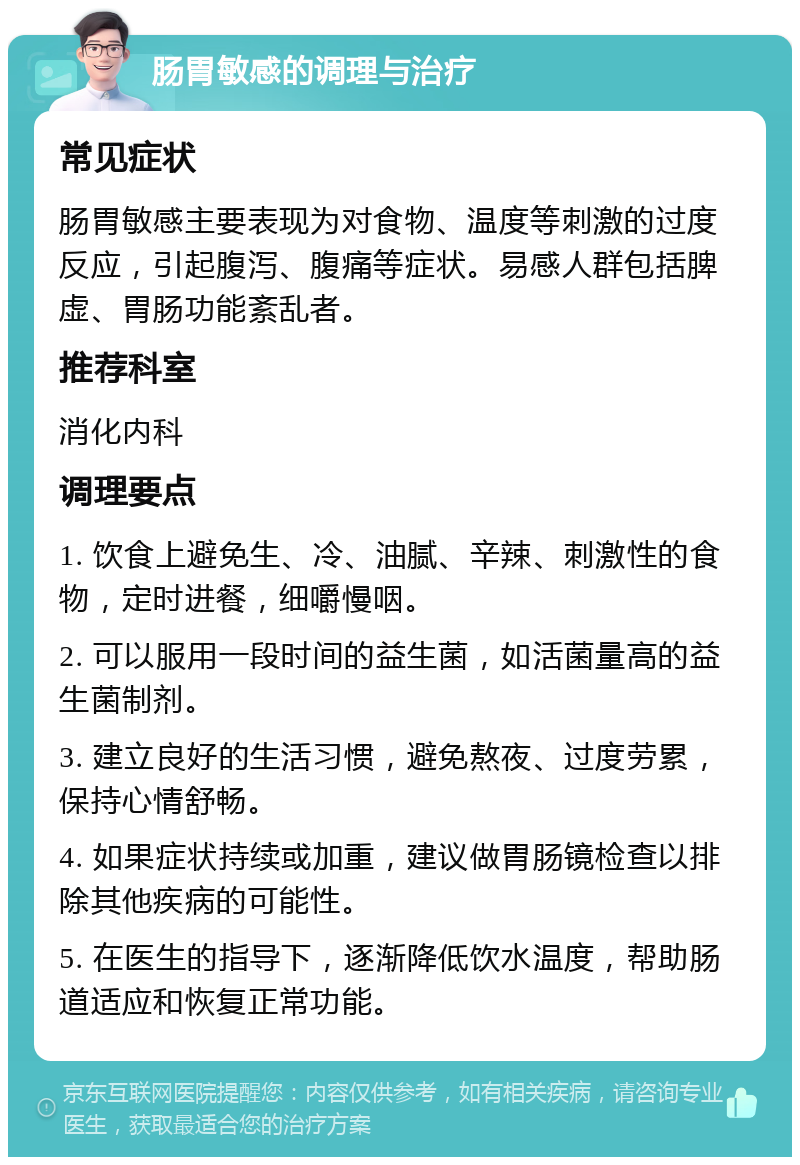 肠胃敏感的调理与治疗 常见症状 肠胃敏感主要表现为对食物、温度等刺激的过度反应，引起腹泻、腹痛等症状。易感人群包括脾虚、胃肠功能紊乱者。 推荐科室 消化内科 调理要点 1. 饮食上避免生、冷、油腻、辛辣、刺激性的食物，定时进餐，细嚼慢咽。 2. 可以服用一段时间的益生菌，如活菌量高的益生菌制剂。 3. 建立良好的生活习惯，避免熬夜、过度劳累，保持心情舒畅。 4. 如果症状持续或加重，建议做胃肠镜检查以排除其他疾病的可能性。 5. 在医生的指导下，逐渐降低饮水温度，帮助肠道适应和恢复正常功能。