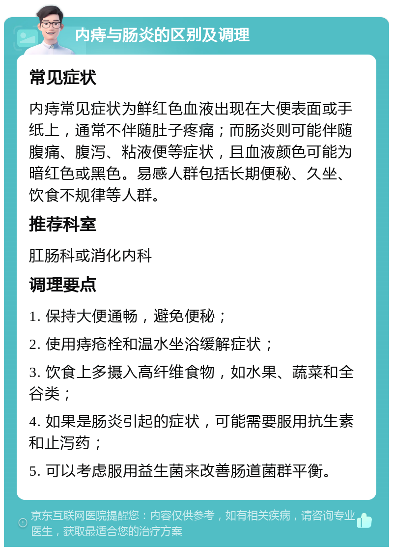 内痔与肠炎的区别及调理 常见症状 内痔常见症状为鲜红色血液出现在大便表面或手纸上，通常不伴随肚子疼痛；而肠炎则可能伴随腹痛、腹泻、粘液便等症状，且血液颜色可能为暗红色或黑色。易感人群包括长期便秘、久坐、饮食不规律等人群。 推荐科室 肛肠科或消化内科 调理要点 1. 保持大便通畅，避免便秘； 2. 使用痔疮栓和温水坐浴缓解症状； 3. 饮食上多摄入高纤维食物，如水果、蔬菜和全谷类； 4. 如果是肠炎引起的症状，可能需要服用抗生素和止泻药； 5. 可以考虑服用益生菌来改善肠道菌群平衡。