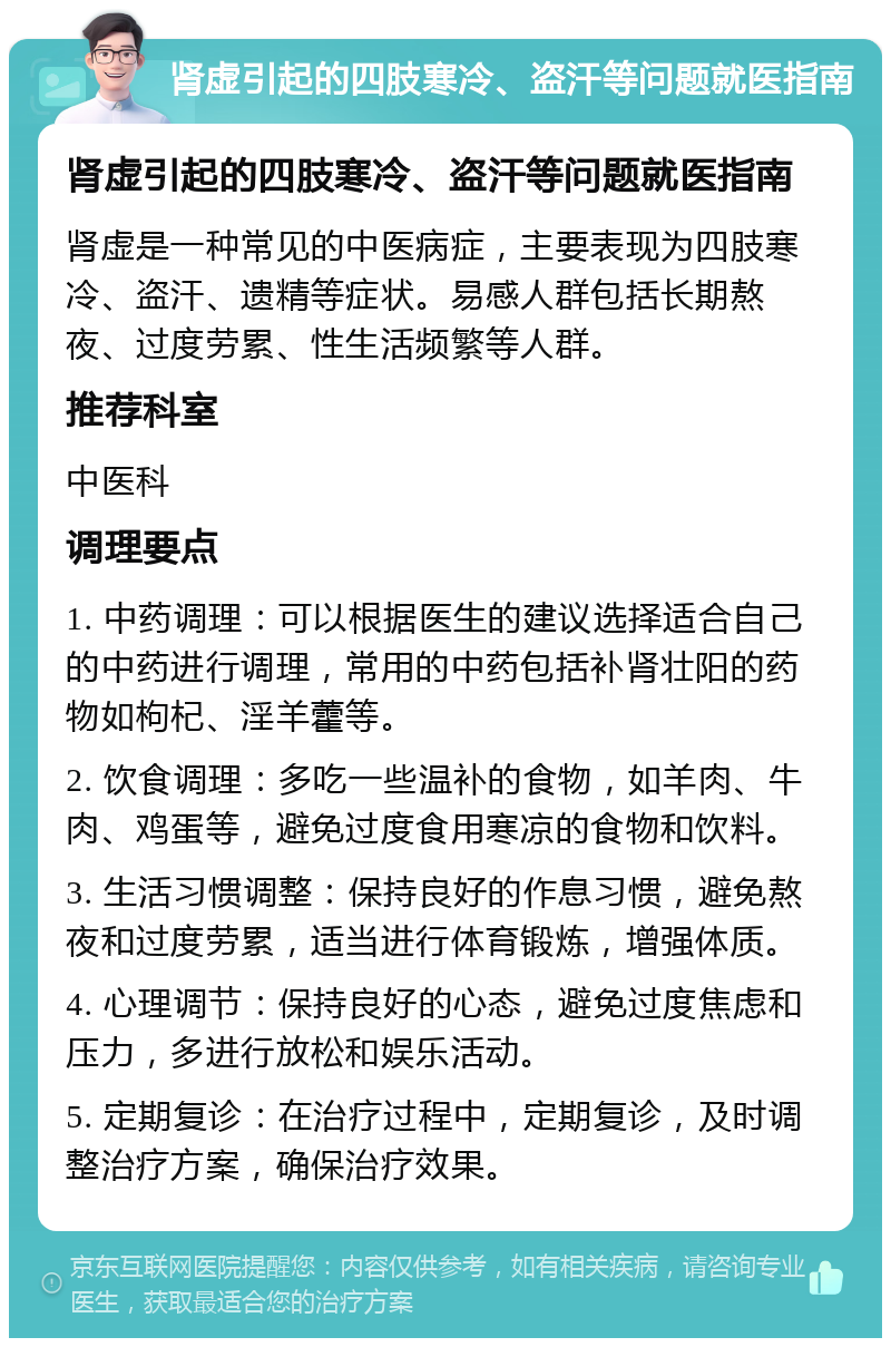 肾虚引起的四肢寒冷、盗汗等问题就医指南 肾虚引起的四肢寒冷、盗汗等问题就医指南 肾虚是一种常见的中医病症，主要表现为四肢寒冷、盗汗、遗精等症状。易感人群包括长期熬夜、过度劳累、性生活频繁等人群。 推荐科室 中医科 调理要点 1. 中药调理：可以根据医生的建议选择适合自己的中药进行调理，常用的中药包括补肾壮阳的药物如枸杞、淫羊藿等。 2. 饮食调理：多吃一些温补的食物，如羊肉、牛肉、鸡蛋等，避免过度食用寒凉的食物和饮料。 3. 生活习惯调整：保持良好的作息习惯，避免熬夜和过度劳累，适当进行体育锻炼，增强体质。 4. 心理调节：保持良好的心态，避免过度焦虑和压力，多进行放松和娱乐活动。 5. 定期复诊：在治疗过程中，定期复诊，及时调整治疗方案，确保治疗效果。