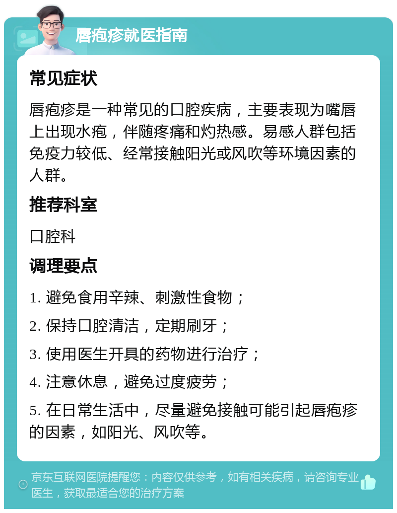 唇疱疹就医指南 常见症状 唇疱疹是一种常见的口腔疾病，主要表现为嘴唇上出现水疱，伴随疼痛和灼热感。易感人群包括免疫力较低、经常接触阳光或风吹等环境因素的人群。 推荐科室 口腔科 调理要点 1. 避免食用辛辣、刺激性食物； 2. 保持口腔清洁，定期刷牙； 3. 使用医生开具的药物进行治疗； 4. 注意休息，避免过度疲劳； 5. 在日常生活中，尽量避免接触可能引起唇疱疹的因素，如阳光、风吹等。