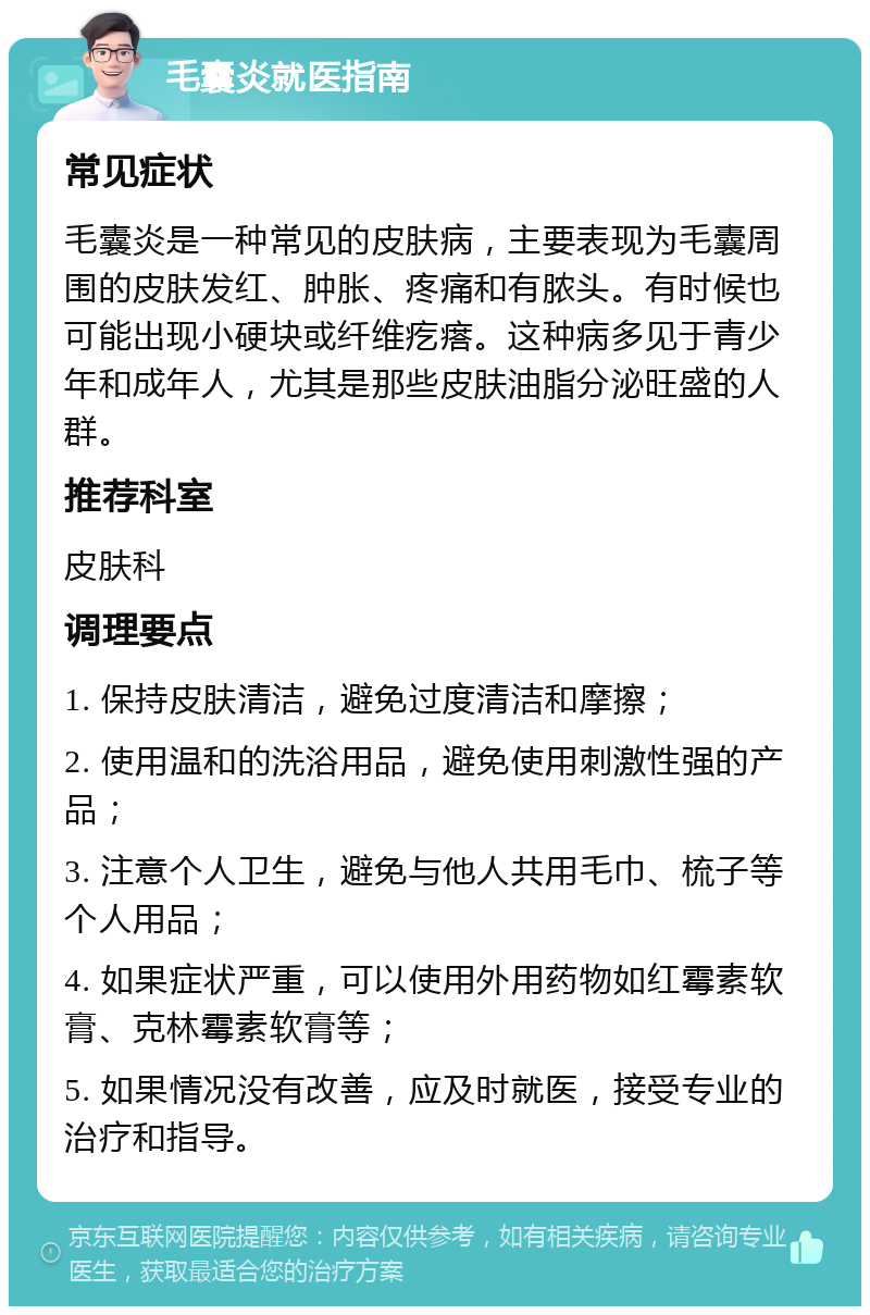 毛囊炎就医指南 常见症状 毛囊炎是一种常见的皮肤病，主要表现为毛囊周围的皮肤发红、肿胀、疼痛和有脓头。有时候也可能出现小硬块或纤维疙瘩。这种病多见于青少年和成年人，尤其是那些皮肤油脂分泌旺盛的人群。 推荐科室 皮肤科 调理要点 1. 保持皮肤清洁，避免过度清洁和摩擦； 2. 使用温和的洗浴用品，避免使用刺激性强的产品； 3. 注意个人卫生，避免与他人共用毛巾、梳子等个人用品； 4. 如果症状严重，可以使用外用药物如红霉素软膏、克林霉素软膏等； 5. 如果情况没有改善，应及时就医，接受专业的治疗和指导。