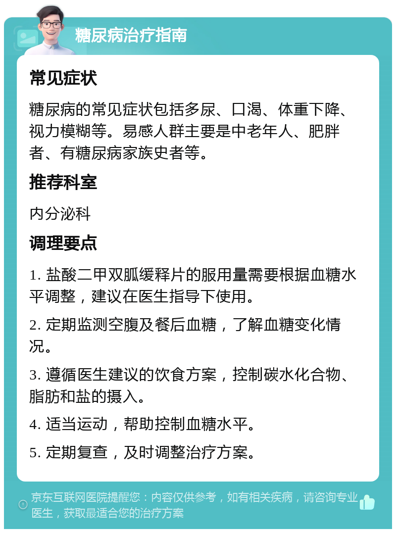 糖尿病治疗指南 常见症状 糖尿病的常见症状包括多尿、口渴、体重下降、视力模糊等。易感人群主要是中老年人、肥胖者、有糖尿病家族史者等。 推荐科室 内分泌科 调理要点 1. 盐酸二甲双胍缓释片的服用量需要根据血糖水平调整，建议在医生指导下使用。 2. 定期监测空腹及餐后血糖，了解血糖变化情况。 3. 遵循医生建议的饮食方案，控制碳水化合物、脂肪和盐的摄入。 4. 适当运动，帮助控制血糖水平。 5. 定期复查，及时调整治疗方案。