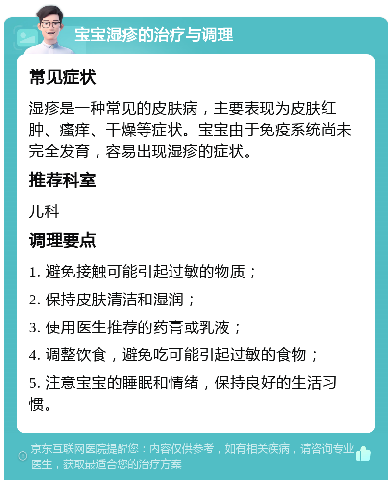 宝宝湿疹的治疗与调理 常见症状 湿疹是一种常见的皮肤病，主要表现为皮肤红肿、瘙痒、干燥等症状。宝宝由于免疫系统尚未完全发育，容易出现湿疹的症状。 推荐科室 儿科 调理要点 1. 避免接触可能引起过敏的物质； 2. 保持皮肤清洁和湿润； 3. 使用医生推荐的药膏或乳液； 4. 调整饮食，避免吃可能引起过敏的食物； 5. 注意宝宝的睡眠和情绪，保持良好的生活习惯。