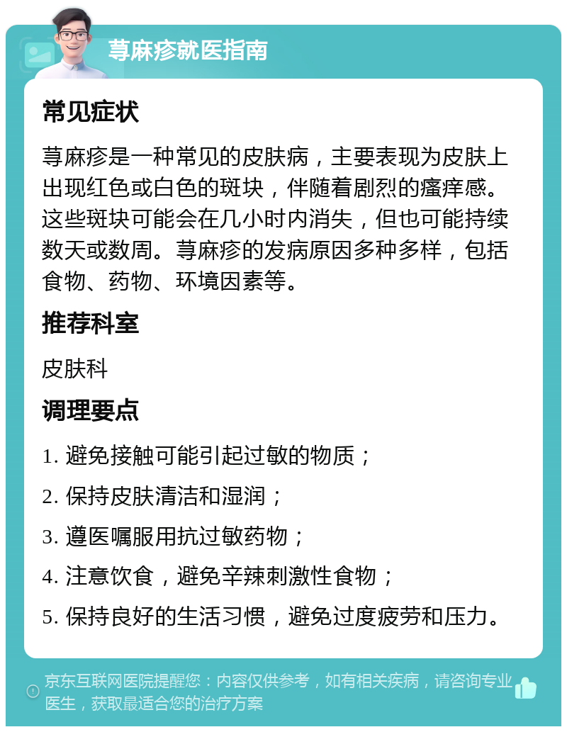 荨麻疹就医指南 常见症状 荨麻疹是一种常见的皮肤病，主要表现为皮肤上出现红色或白色的斑块，伴随着剧烈的瘙痒感。这些斑块可能会在几小时内消失，但也可能持续数天或数周。荨麻疹的发病原因多种多样，包括食物、药物、环境因素等。 推荐科室 皮肤科 调理要点 1. 避免接触可能引起过敏的物质； 2. 保持皮肤清洁和湿润； 3. 遵医嘱服用抗过敏药物； 4. 注意饮食，避免辛辣刺激性食物； 5. 保持良好的生活习惯，避免过度疲劳和压力。