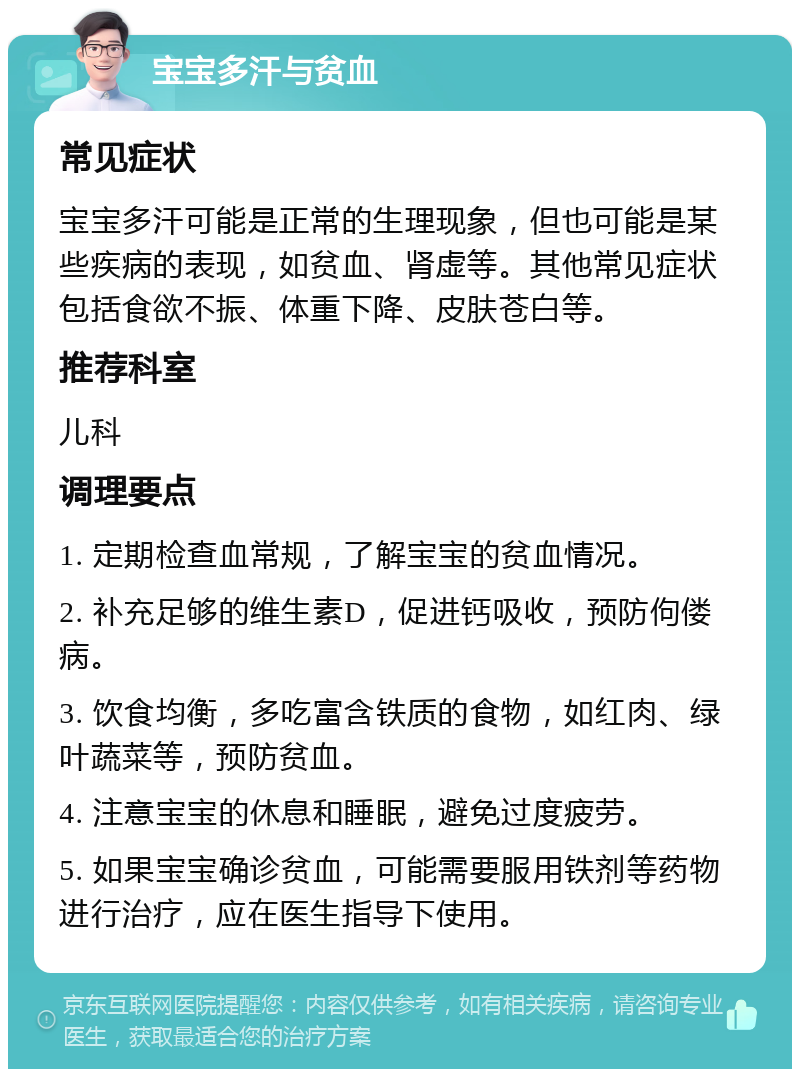 宝宝多汗与贫血 常见症状 宝宝多汗可能是正常的生理现象，但也可能是某些疾病的表现，如贫血、肾虚等。其他常见症状包括食欲不振、体重下降、皮肤苍白等。 推荐科室 儿科 调理要点 1. 定期检查血常规，了解宝宝的贫血情况。 2. 补充足够的维生素D，促进钙吸收，预防佝偻病。 3. 饮食均衡，多吃富含铁质的食物，如红肉、绿叶蔬菜等，预防贫血。 4. 注意宝宝的休息和睡眠，避免过度疲劳。 5. 如果宝宝确诊贫血，可能需要服用铁剂等药物进行治疗，应在医生指导下使用。