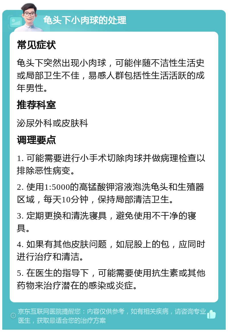 龟头下小肉球的处理 常见症状 龟头下突然出现小肉球，可能伴随不洁性生活史或局部卫生不佳，易感人群包括性生活活跃的成年男性。 推荐科室 泌尿外科或皮肤科 调理要点 1. 可能需要进行小手术切除肉球并做病理检查以排除恶性病变。 2. 使用1:5000的高锰酸钾溶液泡洗龟头和生殖器区域，每天10分钟，保持局部清洁卫生。 3. 定期更换和清洗寝具，避免使用不干净的寝具。 4. 如果有其他皮肤问题，如屁股上的包，应同时进行治疗和清洁。 5. 在医生的指导下，可能需要使用抗生素或其他药物来治疗潜在的感染或炎症。