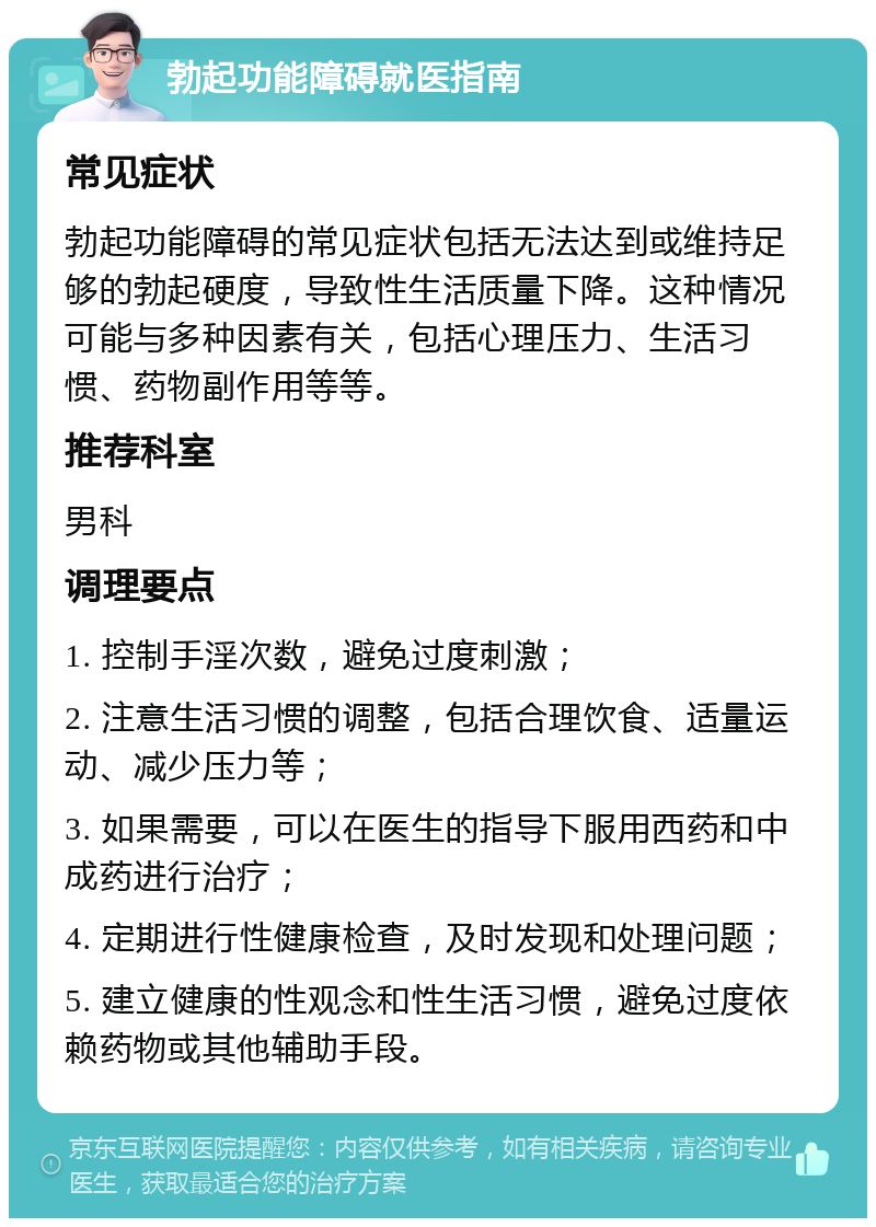 勃起功能障碍就医指南 常见症状 勃起功能障碍的常见症状包括无法达到或维持足够的勃起硬度，导致性生活质量下降。这种情况可能与多种因素有关，包括心理压力、生活习惯、药物副作用等等。 推荐科室 男科 调理要点 1. 控制手淫次数，避免过度刺激； 2. 注意生活习惯的调整，包括合理饮食、适量运动、减少压力等； 3. 如果需要，可以在医生的指导下服用西药和中成药进行治疗； 4. 定期进行性健康检查，及时发现和处理问题； 5. 建立健康的性观念和性生活习惯，避免过度依赖药物或其他辅助手段。