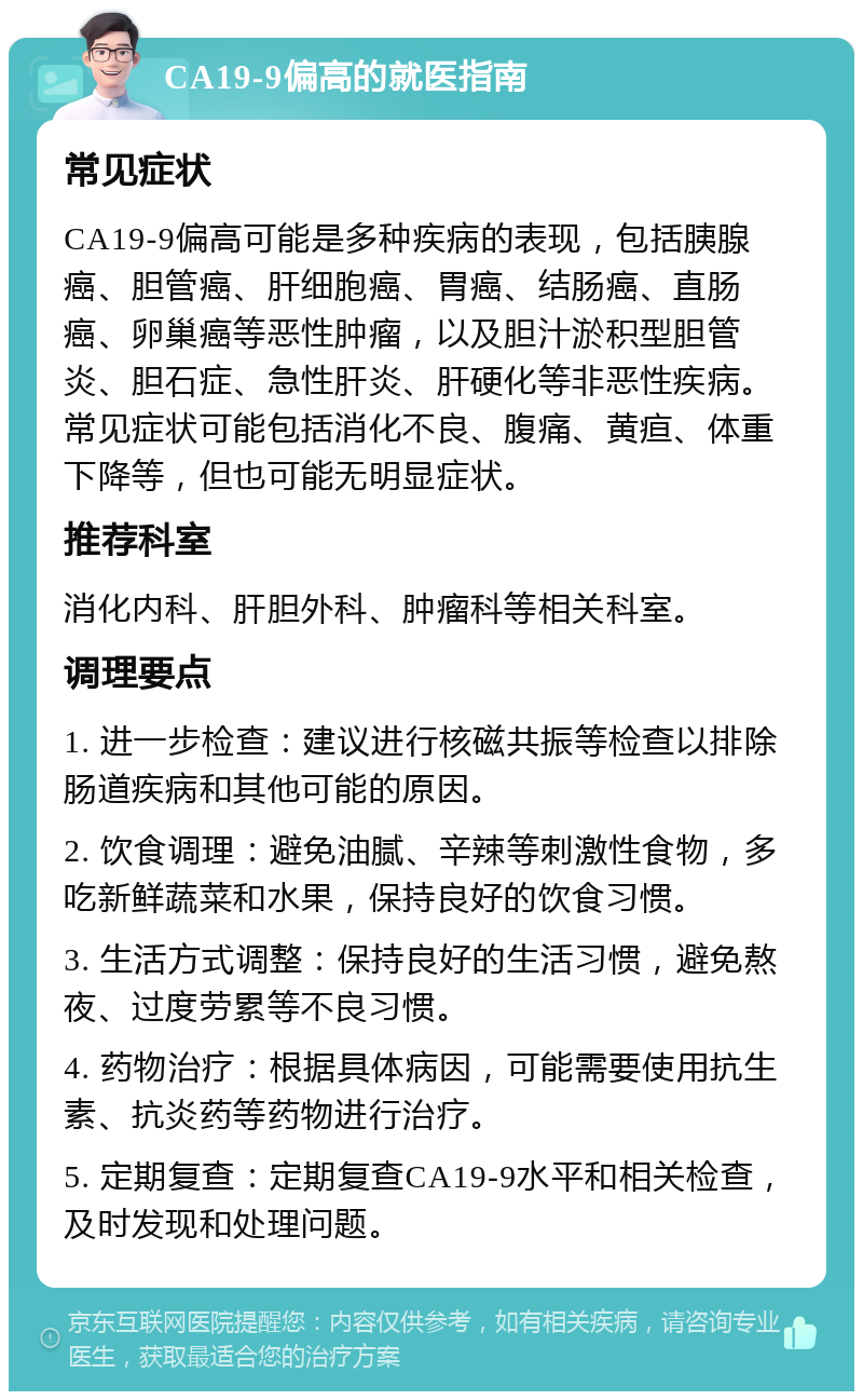 CA19-9偏高的就医指南 常见症状 CA19-9偏高可能是多种疾病的表现，包括胰腺癌、胆管癌、肝细胞癌、胃癌、结肠癌、直肠癌、卵巢癌等恶性肿瘤，以及胆汁淤积型胆管炎、胆石症、急性肝炎、肝硬化等非恶性疾病。常见症状可能包括消化不良、腹痛、黄疸、体重下降等，但也可能无明显症状。 推荐科室 消化内科、肝胆外科、肿瘤科等相关科室。 调理要点 1. 进一步检查：建议进行核磁共振等检查以排除肠道疾病和其他可能的原因。 2. 饮食调理：避免油腻、辛辣等刺激性食物，多吃新鲜蔬菜和水果，保持良好的饮食习惯。 3. 生活方式调整：保持良好的生活习惯，避免熬夜、过度劳累等不良习惯。 4. 药物治疗：根据具体病因，可能需要使用抗生素、抗炎药等药物进行治疗。 5. 定期复查：定期复查CA19-9水平和相关检查，及时发现和处理问题。