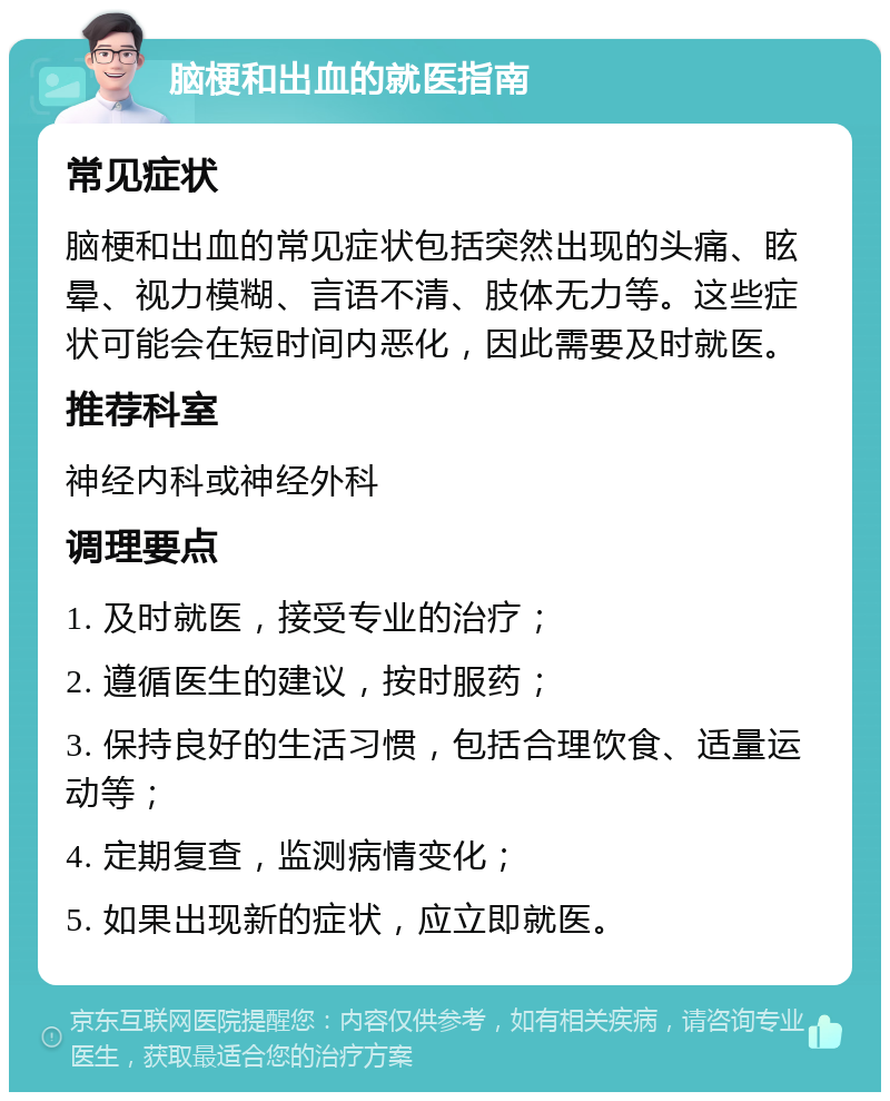 脑梗和出血的就医指南 常见症状 脑梗和出血的常见症状包括突然出现的头痛、眩晕、视力模糊、言语不清、肢体无力等。这些症状可能会在短时间内恶化，因此需要及时就医。 推荐科室 神经内科或神经外科 调理要点 1. 及时就医，接受专业的治疗； 2. 遵循医生的建议，按时服药； 3. 保持良好的生活习惯，包括合理饮食、适量运动等； 4. 定期复查，监测病情变化； 5. 如果出现新的症状，应立即就医。