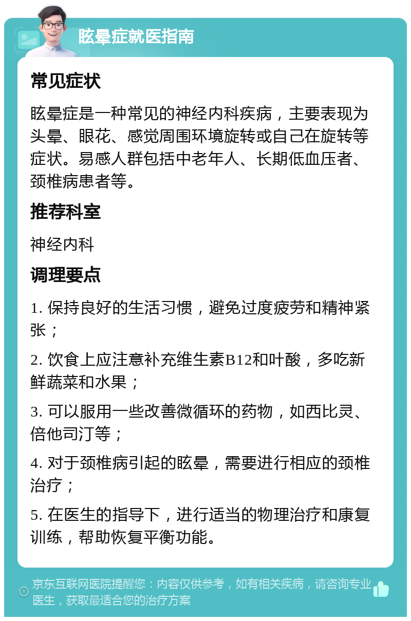 眩晕症就医指南 常见症状 眩晕症是一种常见的神经内科疾病，主要表现为头晕、眼花、感觉周围环境旋转或自己在旋转等症状。易感人群包括中老年人、长期低血压者、颈椎病患者等。 推荐科室 神经内科 调理要点 1. 保持良好的生活习惯，避免过度疲劳和精神紧张； 2. 饮食上应注意补充维生素B12和叶酸，多吃新鲜蔬菜和水果； 3. 可以服用一些改善微循环的药物，如西比灵、倍他司汀等； 4. 对于颈椎病引起的眩晕，需要进行相应的颈椎治疗； 5. 在医生的指导下，进行适当的物理治疗和康复训练，帮助恢复平衡功能。