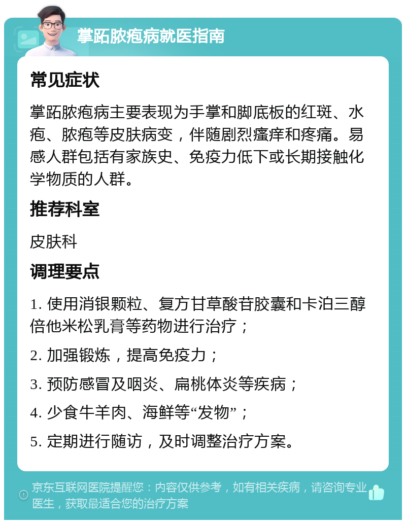 掌跖脓疱病就医指南 常见症状 掌跖脓疱病主要表现为手掌和脚底板的红斑、水疱、脓疱等皮肤病变，伴随剧烈瘙痒和疼痛。易感人群包括有家族史、免疫力低下或长期接触化学物质的人群。 推荐科室 皮肤科 调理要点 1. 使用消银颗粒、复方甘草酸苷胶囊和卡泊三醇倍他米松乳膏等药物进行治疗； 2. 加强锻炼，提高免疫力； 3. 预防感冒及咽炎、扁桃体炎等疾病； 4. 少食牛羊肉、海鲜等“发物”； 5. 定期进行随访，及时调整治疗方案。