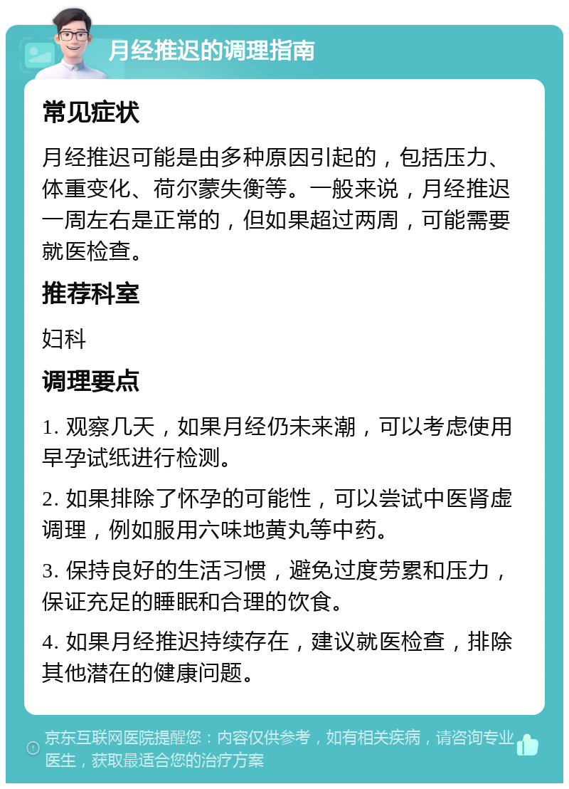 月经推迟的调理指南 常见症状 月经推迟可能是由多种原因引起的，包括压力、体重变化、荷尔蒙失衡等。一般来说，月经推迟一周左右是正常的，但如果超过两周，可能需要就医检查。 推荐科室 妇科 调理要点 1. 观察几天，如果月经仍未来潮，可以考虑使用早孕试纸进行检测。 2. 如果排除了怀孕的可能性，可以尝试中医肾虚调理，例如服用六味地黄丸等中药。 3. 保持良好的生活习惯，避免过度劳累和压力，保证充足的睡眠和合理的饮食。 4. 如果月经推迟持续存在，建议就医检查，排除其他潜在的健康问题。