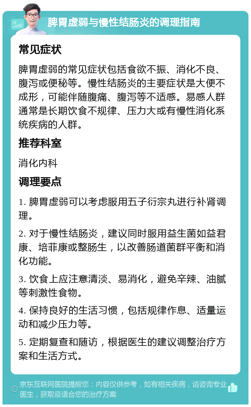 脾胃虚弱与慢性结肠炎的调理指南 常见症状 脾胃虚弱的常见症状包括食欲不振、消化不良、腹泻或便秘等。慢性结肠炎的主要症状是大便不成形，可能伴随腹痛、腹泻等不适感。易感人群通常是长期饮食不规律、压力大或有慢性消化系统疾病的人群。 推荐科室 消化内科 调理要点 1. 脾胃虚弱可以考虑服用五子衍宗丸进行补肾调理。 2. 对于慢性结肠炎，建议同时服用益生菌如益君康、培菲康或整肠生，以改善肠道菌群平衡和消化功能。 3. 饮食上应注意清淡、易消化，避免辛辣、油腻等刺激性食物。 4. 保持良好的生活习惯，包括规律作息、适量运动和减少压力等。 5. 定期复查和随访，根据医生的建议调整治疗方案和生活方式。