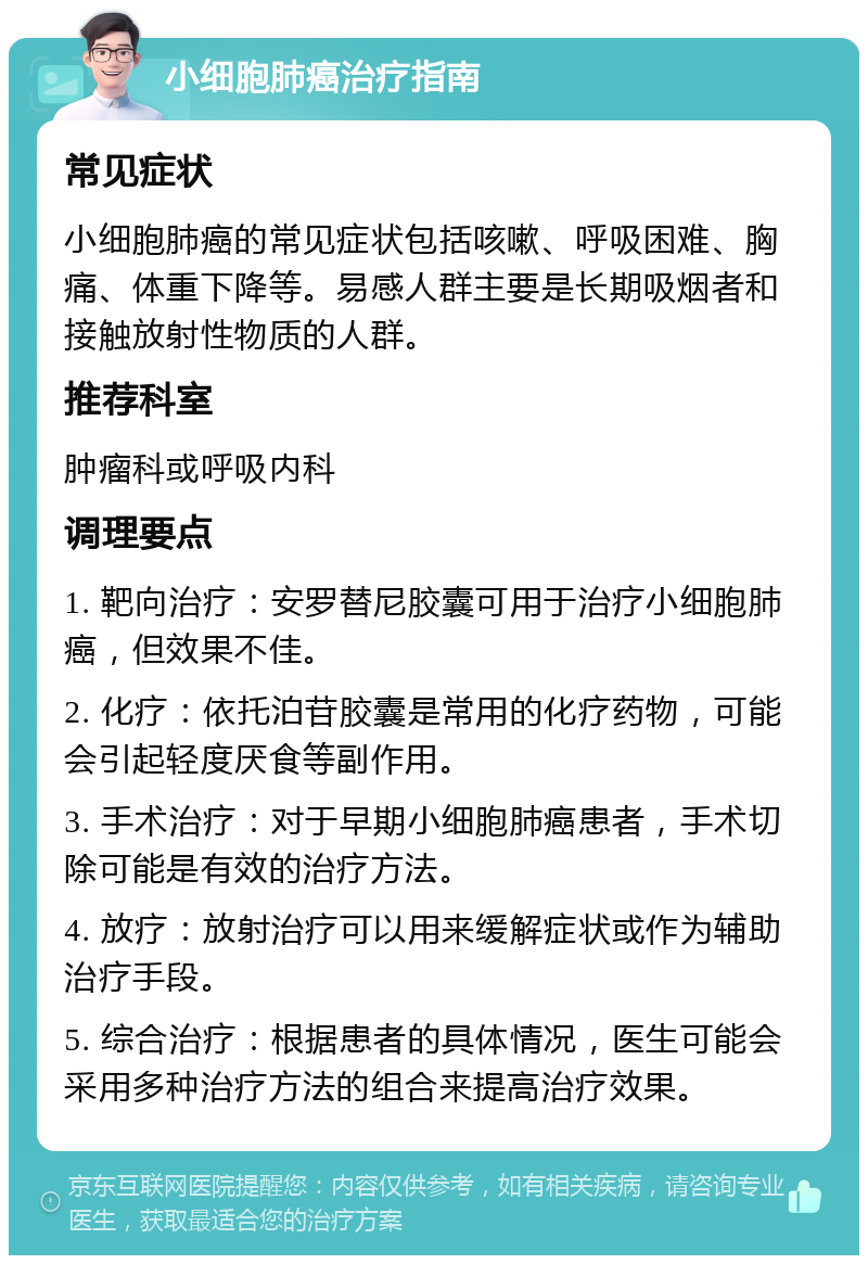 小细胞肺癌治疗指南 常见症状 小细胞肺癌的常见症状包括咳嗽、呼吸困难、胸痛、体重下降等。易感人群主要是长期吸烟者和接触放射性物质的人群。 推荐科室 肿瘤科或呼吸内科 调理要点 1. 靶向治疗：安罗替尼胶囊可用于治疗小细胞肺癌，但效果不佳。 2. 化疗：依托泊苷胶囊是常用的化疗药物，可能会引起轻度厌食等副作用。 3. 手术治疗：对于早期小细胞肺癌患者，手术切除可能是有效的治疗方法。 4. 放疗：放射治疗可以用来缓解症状或作为辅助治疗手段。 5. 综合治疗：根据患者的具体情况，医生可能会采用多种治疗方法的组合来提高治疗效果。