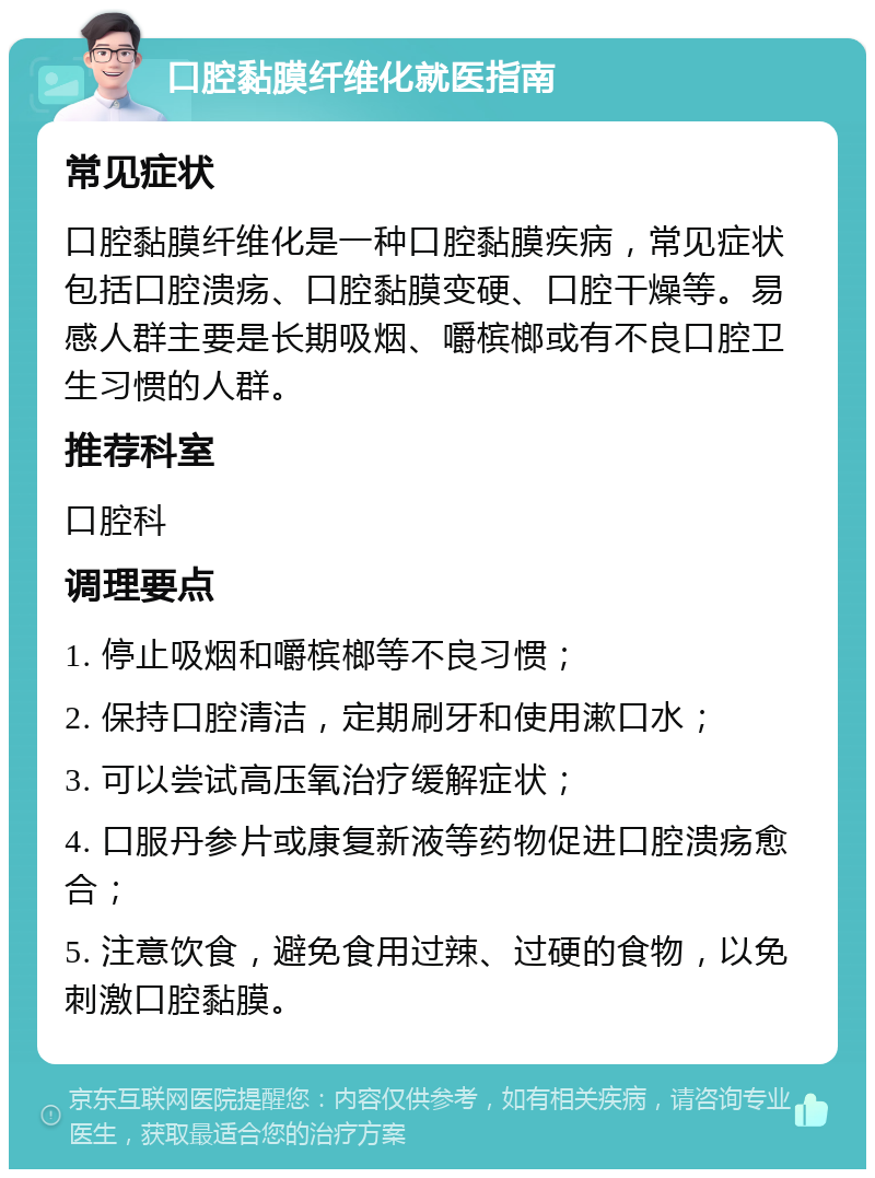 口腔黏膜纤维化就医指南 常见症状 口腔黏膜纤维化是一种口腔黏膜疾病，常见症状包括口腔溃疡、口腔黏膜变硬、口腔干燥等。易感人群主要是长期吸烟、嚼槟榔或有不良口腔卫生习惯的人群。 推荐科室 口腔科 调理要点 1. 停止吸烟和嚼槟榔等不良习惯； 2. 保持口腔清洁，定期刷牙和使用漱口水； 3. 可以尝试高压氧治疗缓解症状； 4. 口服丹参片或康复新液等药物促进口腔溃疡愈合； 5. 注意饮食，避免食用过辣、过硬的食物，以免刺激口腔黏膜。