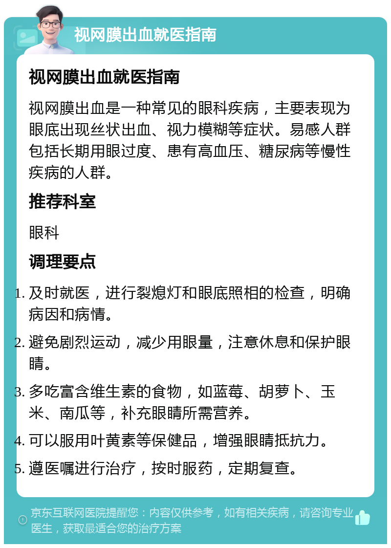 视网膜出血就医指南 视网膜出血就医指南 视网膜出血是一种常见的眼科疾病，主要表现为眼底出现丝状出血、视力模糊等症状。易感人群包括长期用眼过度、患有高血压、糖尿病等慢性疾病的人群。 推荐科室 眼科 调理要点 及时就医，进行裂熄灯和眼底照相的检查，明确病因和病情。 避免剧烈运动，减少用眼量，注意休息和保护眼睛。 多吃富含维生素的食物，如蓝莓、胡萝卜、玉米、南瓜等，补充眼睛所需营养。 可以服用叶黄素等保健品，增强眼睛抵抗力。 遵医嘱进行治疗，按时服药，定期复查。