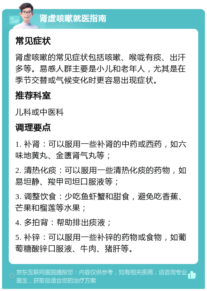 肾虚咳嗽就医指南 常见症状 肾虚咳嗽的常见症状包括咳嗽、喉咙有痰、出汗多等。易感人群主要是小儿和老年人，尤其是在季节交替或气候变化时更容易出现症状。 推荐科室 儿科或中医科 调理要点 1. 补肾：可以服用一些补肾的中药或西药，如六味地黄丸、金匮肾气丸等； 2. 清热化痰：可以服用一些清热化痰的药物，如易坦静、羧甲司坦口服液等； 3. 调整饮食：少吃鱼虾蟹和甜食，避免吃香蕉、芒果和榴莲等水果； 4. 多拍背：帮助排出痰液； 5. 补锌：可以服用一些补锌的药物或食物，如葡萄糖酸锌口服液、牛肉、猪肝等。